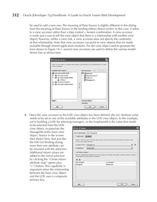512   Oracle JDeveloper 11g Handbook: A Guide to Oracle Fusion Web Development


          be used to add a new one. The meaning of Data Source is slightly different in this dialog
          from the meaning of Data Source in the binding editors shown earlier. In this case, it refers
          to a view accessor rather than a data control + iterator combination. A view accessor
          is really just a way to tell the view object that there is a relationship with another view
          object; however, unlike a view link, a view accessor does not specify the cardinality
          of that relationship. Note that view accessors can point to view objects that are made
          available through shared application modules. For the view object used to generate the
          form shown in Figure 14-1, several view accessors are used to define the various model-
          driven lists as shown here.




      3. Once the view accessor to the LOV view object has been defined, the List Attribute value
         needs to be set to one of the available attributes in the LOV view object. In this example,
         we’re building a LOV for selecting managers, so the EmployeeId is the value that needs
         to be selected from the LOV
         view object, to populate the
         ManagerId of the main view
         object. Notice in the screen
         shot shown here, that just like
         the Edit List Binding dialog,
         more than one attribute can
         be returned with the selection.
         Additional return values are
         added to the initial selection
         by clicking the “Create return
         attribute map” (green plus
         “+”) button. This capability is
         important when the relationship
         between the base view object
         and the LOV uses a composite
         primary key.
 