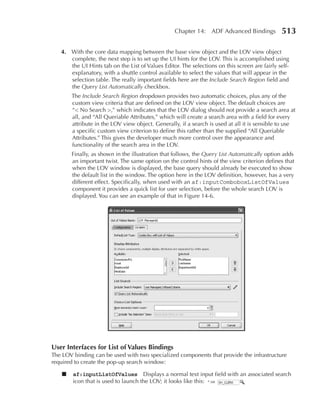 Chapter 14: ADF Advanced Bindings            513

   4. With the core data mapping between the base view object and the LOV view object
      complete, the next step is to set up the UI hints for the LOV. This is accomplished using
      the UI Hints tab on the List of Values Editor. The selections on this screen are fairly self-
      explanatory, with a shuttle control available to select the values that will appear in the
      selection table. The really important fields here are the Include Search Region field and
      the Query List Automatically checkbox.
        The Include Search Region dropdown provides two automatic choices, plus any of the
        custom view criteria that are defined on the LOV view object. The default choices are
        “< No Search >,” which indicates that the LOV dialog should not provide a search area at
        all, and “All Queriable Attributes,” which will create a search area with a field for every
        attribute in the LOV view object. Generally, if a search is used at all it is sensible to use
        a specific custom view criterion to define this rather than the supplied “All Queriable
        Attributes.” This gives the developer much more control over the appearance and
        functionality of the search area in the LOV.
        Finally, as shown in the illustration that follows, the Query List Automatically option adds
        an important twist. The same option on the control hints of the view criterion defines that
        when the LOV window is displayed, the base query should already be executed to show
        the default list in the window. The option here in the LOV definition, however, has a very
        different effect. Specifically, when used with an af:inputComboboxListOfValues
        component it provides a quick list for user selection, before the whole search LOV is
        displayed. You can see an example of that in Figure 14-6.




user Interfaces for List of Values Bindings
The LOV binding can be used with two specialized components that provide the infrastructure
required to create the pop-up search window:

    ■   af:inputListOfValues Displays a normal text input field with an associated search
        icon that is used to launch the LOV; it looks like this:
 