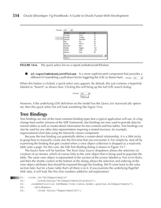 514     Oracle JDeveloper 11g Handbook: A Guide to Oracle Fusion Web Development




      FIGurE 14-6. The quick select list on a inputComboboxListOfValues

            ■    af:inputComboboxListOfValues Is a more sophisticated component that provides a
                 different UI resembling a pull-down list for triggering the LOV as shown here:

      When this button is clicked, a quick select area appears. By default, this just contains a hyperlink
      labeled as “Search” as shown here. Clicking this will bring up the full LOV search dialog.




      However, if the underlying LOV definition on the model has the Query List Automatically option
      set, then this quick select list will look something like Figure 14-6.

      Tree Bindings
      Tree bindings are one of the most common binding types that a typical application will use. In a big
      change from earlier versions of the ADF framework, tree bindings are now used to provide data for
      normal tables as well as master-detail information for tree controls and tree-tables. Tree bindings can
      also be used for any other data representation requiring a nested structure, for example,
      organizational chart data using the hierarchy viewer component.
          Because the tree binding can potentially define a master-detail relationship, it is a little tricky
      to grasp how to manually create one the first time that you encounter it. For simplicity, start off by
      examining the binding that gets created when a view object collection is dropped as a read-only
      table onto a page. For this case, the Edit Tree Binding dialog is shown in Figure 14-7.
          The basics here will be familiar. The Root Data Source dropdown allows the selection (or
      creation) of an iterator, which of course links to the view object that is being used to populate the
      table. The same view object is represented in the section of the screen labeled as Tree Level Rules,
      and then the shuttle control at the bottom of the dialog allows the selection and ordering of the
      view object attributes that should be exposed through the binding. We’ll come back to the rules
      section later, but for a basic table that’s all there is to it. If you examine the underlying PageDef
      XML data, it will look like this (line numbers added to aid explanation):
      01:       <tree id="AllDepartments"
      02:             IterBinding="AllDepartmentsIterator">
      03:         <nodeDefinition DefName="com.tuhra.model.queries.AllDepartments">
      04:           <AttrNames>
      05:             <Item Value="DepartmentId"/>
 