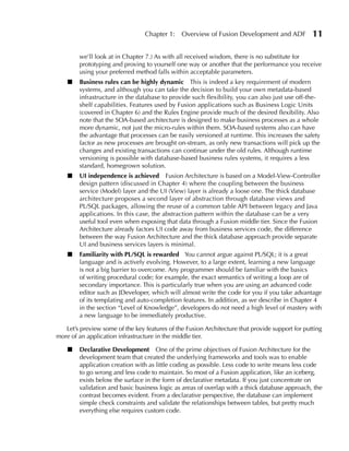 Chapter 1:    Overview of Fusion Development and ADF            11

        we’ll look at in Chapter 7.) As with all received wisdom, there is no substitute for
        prototyping and proving to yourself one way or another that the performance you receive
        using your preferred method falls within acceptable parameters.
    ■   Business rules can be highly dynamic This is indeed a key requirement of modern
        systems, and although you can take the decision to build your own metadata-based
        infrastructure in the database to provide such flexibility, you can also just use off-the-
        shelf capabilities. Features used by Fusion applications such as Business Logic Units
        (covered in Chapter 6) and the Rules Engine provide much of the desired flexibility. Also
        note that the SOA-based architecture is designed to make business processes as a whole
        more dynamic, not just the micro-rules within them. SOA-based systems also can have
        the advantage that processes can be easily versioned at runtime. This increases the safety
        factor as new processes are brought on-stream, as only new transactions will pick up the
        changes and existing transactions can continue under the old rules. Although runtime
        versioning is possible with database-based business rules systems, it requires a less
        standard, homegrown solution.
    ■   uI independence is achieved Fusion Architecture is based on a Model-View-Controller
        design pattern (discussed in Chapter 4) where the coupling between the business
        service (Model) layer and the UI (View) layer is already a loose one. The thick database
        architecture proposes a second layer of abstraction through database views and
        PL/SQL packages, allowing the reuse of a common table API between legacy and Java
        applications. In this case, the abstraction pattern within the database can be a very
        useful tool even when exposing that data through a Fusion middle tier. Since the Fusion
        Architecture already factors UI code away from business services code, the difference
        between the way Fusion Architecture and the thick database approach provide separate
        UI and business services layers is minimal.
    ■   Familiarity with PL/SQL is rewarded You cannot argue against PL/SQL; it is a great
        language and is actively evolving. However, to a large extent, learning a new language
        is not a big barrier to overcome. Any programmer should be familiar with the basics
        of writing procedural code; for example, the exact semantics of writing a loop are of
        secondary importance. This is particularly true when you are using an advanced code
        editor such as JDeveloper, which will almost write the code for you if you take advantage
        of its templating and auto-completion features. In addition, as we describe in Chapter 4
        in the section “Level of Knowledge”, developers do not need a high level of mastery with
        a new language to be immediately productive.

   Let’s preview some of the key features of the Fusion Architecture that provide support for putting
more of an application infrastructure in the middle tier.

    ■   Declarative Development One of the prime objectives of Fusion Architecture for the
        development team that created the underlying frameworks and tools was to enable
        application creation with as little coding as possible. Less code to write means less code
        to go wrong and less code to maintain. So most of a Fusion application, like an iceberg,
        exists below the surface in the form of declarative metadata. If you just concentrate on
        validation and basic business logic as areas of overlap with a thick database approach, the
        contrast becomes evident. From a declarative perspective, the database can implement
        simple check constraints and validate the relationships between tables, but pretty much
        everything else requires custom code.
 