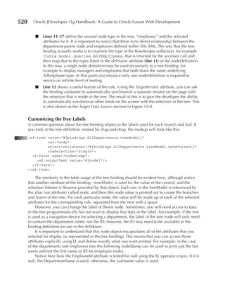 520      Oracle JDeveloper 11g Handbook: A Guide to Oracle Fusion Web Development


          ■   Lines 11–17 define the second node type in the tree, “employee,” and the selected
              attributes for it. It is important to notice that there is no direct relationship between the
              department parent node and employees defined within this XML. The way that the tree
              binding actually works is to examine the type of the RowIterator collection, for example
              .tuhra.model.queries.AllEmployees, that is returned by the accessor call and
              then map that to the types listed in the defName attribute (line 11) of the nodeDefinition.
              In this way, a single node definition may be used recursively in a tree binding, for
              example to display managers and employees that both share the same underlying
              AllEmployee type. In that particular instance only one nodeDefinition is required to
              service an infinite level of nesting.
          ■   Line 12 shows a useful feature of the rule. Using the TargetIterator attribute, you can ask
              the binding container to automatically synchronize a separate iterator on the page with
              the selection that is made in the tree. The result of this is to give the developer the ability
              to automatically synchronize other fields on the screen with the selection in the tree. This
              is also shown as the Target Data Source section in Figure 14-8.


      Customizing the Tree Labels
      A common question about the tree binding relates to the labels used for each branch and leaf. If
      you look at the tree definition created by drag-and-drop, the markup will look like this:
      <af:tree value="#{bindings.AllDepartments.treeModel}"
               var="node"
               selectionListener="#{bindings.AllDepartments.treeModel.makeCurrent}"
               rowSelection="single">
        <f:facet name="nodeStamp">
          <af:outputText value="#{node}"/>
        </f:facet>
      </af:tree>

           The similarity to the table usage of the tree binding should be evident here, although notice
      that another attribute of the binding—treeModel, is used for the value of the control, and the
      selection listener is likewise provided by that object. Each row in the treeModel is referenced by
      the alias (var attribute) called node, and then this node value is printed out to create the branches
      and leaves of the tree. For each particular node, the value will be made up of each of the selected
      attributes for the corresponding rule, separated from the next with a space.
           However, you can change the label of theses node. Sometimes, you will need access to data
      in the tree programmatically but not want to display that data in the label. For example, if the tree
      is used as a navigation device for selecting a department, the label of the tree node will only need
      to contain the department name, not the ID; however, the ID may need to be available in the
      binding definition for use in the drilldown.
           It is important to understand that this node object encapsulates all of the attributes that you
      selected for display (as represented in the tree binding). This means that you can access those
      attributes explicitly using EL and define exactly what you want printed. For example, in the case
      of the departments and employees tree the following nodeStamp can be used to print just the last
      name and not the first name or ID for employee nodes.
           Notice here how the EmployeeId attribute is tested for null using the EL operator empty. If it is
      null, the DepartmentName is used; otherwise, the LastName value is used:
 