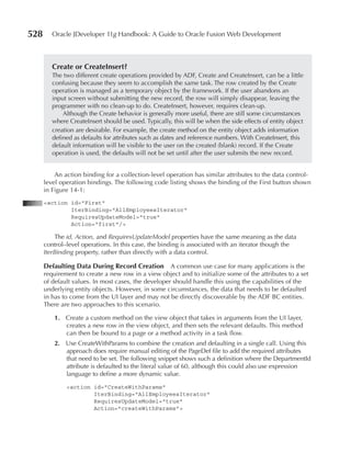 528      Oracle JDeveloper 11g Handbook: A Guide to Oracle Fusion Web Development



         Create or CreateInsert?
         The two different create operations provided by ADF, Create and CreateInsert, can be a little
         confusing because they seem to accomplish the same task. The row created by the Create
         operation is managed as a temporary object by the framework. If the user abandons an
         input screen without submitting the new record, the row will simply disappear, leaving the
         programmer with no clean-up to do. CreateInsert, however, requires clean-up.
             Although the Create behavior is generally more useful, there are still some circumstances
         where CreateInsert should be used. Typically, this will be when the side effects of entity object
         creation are desirable. For example, the create method on the entity object adds information
         defined as defaults for attributes such as dates and reference numbers. With CreateInsert, this
         default information will be visible to the user on the created (blank) record. If the Create
         operation is used, the defaults will not be set until after the user submits the new record.


          An action binding for a collection-level operation has similar attributes to the data control-
      level operation bindings. The following code listing shows the binding of the First button shown
      in Figure 14-1:
      <action id="First"
              IterBinding="AllEmployeesIterator"
              RequiresUpdateModel="true"
              Action="first"/>

          The id, Action, and RequiresUpdateModel properties have the same meaning as the data
      control–level operations. In this case, the binding is associated with an iterator though the
      IterBinding property, rather than directly with a data control.

      Defaulting Data During record Creation         A common use case for many applications is the
      requirement to create a new row in a view object and to initialize some of the attributes to a set
      of default values. In most cases, the developer should handle this using the capabilities of the
      underlying entity objects. However, in some circumstances, the data that needs to be defaulted
      in has to come from the UI layer and may not be directly discoverable by the ADF BC entities.
      There are two approaches to this scenario.

         1. Create a custom method on the view object that takes in arguments from the UI layer,
            creates a new row in the view object, and then sets the relevant defaults. This method
            can then be bound to a page or a method activity in a task flow.
         2. Use CreateWithParams to combine the creation and defaulting in a single call. Using this
            approach does require manual editing of the PageDef file to add the required attributes
            that need to be set. The following snippet shows such a definition where the DepartmentId
            attribute is defaulted to the literal value of 60, although this could also use expression
            language to define a more dynamic value.

              <action id="CreateWithParams"
                      IterBinding="AllEmployeesIterator"
                      RequiresUpdateModel="true"
                      Action="createWithParams">
 