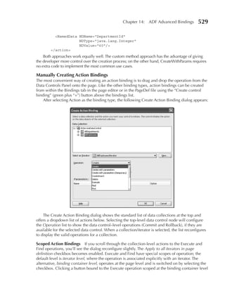 Chapter 14: ADF Advanced Bindings            529

          <NamedData NDName="DepartmentId"
                     NDType="java.lang.Integer"
                     NDValue="60"/>
        </action>
    Both approaches work equally well. The custom method approach has the advantage of giving
the developer more control over the creation process; on the other hand, CreateWithParams requires
no extra code to implement the most common use cases.

Manually Creating action Bindings
The most convenient way of creating an action binding is to drag and drop the operation from the
Data Controls Panel onto the page. Like the other binding types, action bindings can be created
from within the Bindings tab in the page editor or in the PageDef file using the “Create control
binding” (green plus “+”) button above the bindings list.
    After selecting Action as the binding type, the following Create Action Binding dialog appears:




    The Create Action Binding dialog shows the standard list of data collections at the top and
offers a dropdown list of actions below. Selecting the top-level data control node will configure
the Operation list to show the data control–level operations (Commit and Rollback), if they are
available for the selected data control. When a collection/iterator is selected, the list reconfigures
to display the valid operations for a collection.

Scoped action Bindings If you scroll through the collection-level actions to the Execute and
Find operations, you’ll see the dialog reconfigure slightly. The Apply to all iterators in page
definition checkbox becomes enabled. Execute and Find have special scopes of operation; the
default level is iterator level, where the operation is associated explicitly with an iterator. The
alternative, binding container level, operates at the page level and is switched on by selecting the
checkbox. Clicking a button bound to the Execute operation scoped at the binding container level
 