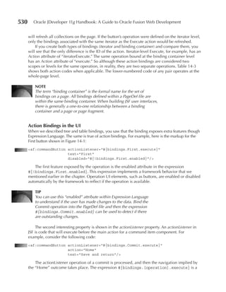 530      Oracle JDeveloper 11g Handbook: A Guide to Oracle Fusion Web Development


      will refresh all collections on the page. If the button’s operation were defined on the iterator level,
      only the bindings associated with the same iterator as the Execute action would be refreshed.
          If you create both types of bindings (iterator and binding container) and compare them, you
      will see that the only difference is the ID of the action. Iterator-level Execute, for example, has an
      Action attribute of “iteratorExecute.” The same operation bound at the binding container level
      has an Action attribute of “execute.” So although these action bindings are considered two
      scopes or levels for the same operation, in reality, they are two separate operations. Table 14-3
      shows both action codes when applicable. The lower-numbered code of any pair operates at the
      whole-page level.

          nOTE
          The term “binding container” is the formal name for the set of
          bindings on a page. All bindings defined within a PageDef file are
          within the same binding container. When building JSF user interfaces,
          there is generally a one-to-one relationship between a binding
          container and a page or page fragment.


      action Bindings in the uI
      When we described tree and table bindings, you saw that the binding exposes extra features though
      Expression Language. The same is true of action bindings. For example, here is the markup for the
      First button shown in Figure 14-1:
      <af:commandButton actionListener="#{bindings.First.execute}"
                        text="First"
                        disabled="#{!bindings.First.enabled}"/>

          The first feature exposed by the operation is the enabled attribute in the expression
      #{!bindings.First.enabled}. This expression implements a framework behavior that we
      mentioned earlier in the chapter. Operation UI elements, such as buttons, are enabled or disabled
      automatically by the framework to reflect if the operation is available.

          TIP
          You can use this “enabled” attribute within Expression Language
          to understand if the user has made changes to the data. Bind the
          Commit operation into the PageDef file and then the expression
          #{bindings.Commit.enabled} can be used to detect if there
          are outstanding changes.

          The second interesting property is shown in the actionListener property. An actionListener in
      JSF is code that will execute before the main action for a command item component. For
      example, consider the following code:
      <af:commandButton actionListener="#{bindings.Commit.execute}"
                        action="Home"
                        text="Save and return"/>

          The actionListener operation of a commit is processed, and then the navigation implied by
      the “Home” outcome takes place. The expression #{bindings.[operation].execute} is a
 