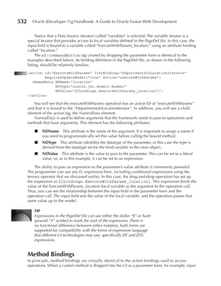 532      Oracle JDeveloper 11g Handbook: A Guide to Oracle Fusion Web Development


           Notice that a Data Source (iterator) called “variables” is selected. The variable iterator is a
      special iterator that provides access to local variables defined in the PageDef file. In this case, the
      input field is bound to a variable called “ExecuteWithParams_location,” using an attribute binding
      called “location.”
           The af:commandButton tag created by dropping the parameter form is identical to the
      examples described before. Its binding definition in the PageDef file, as shown in the following
      listing, should be relatively familiar:
      <action id="ExecuteWithParams" IterBinding="DepartmentsInLocationIterator"
              RequiresUpdateModel="true" Action="executeWithParams">
        <NamedData NDName="location"
                   NDType="oracle.jbo.domain.Number"
                   NDValue="${bindings.ExecuteWithParams_location}"/>
      </action>

         You will see that the executeWithParams operation has an action ID of “executeWithParams”
      and that it is bound to the “DepartmentsInLocationIterator”. In addition, you will see a child
      element of the action tag, the NamedData element.
         NamedData is used to define arguments that the framework needs to pass to operations and
      methods that have arguments. This element has the following attributes:

          ■    nDname This attribute is the name of the argument. It is important to assign a name if
               you need to programmatically set this value before calling the bound method.
          ■    nDType This attribute identifies the datatype of the parameter, in this case the type is
               derived from the datatype set for the bind variable in the view object.
          ■    nDValue This attribute is the value to pass to the parameter. This can be set to a literal
               value, or, as in this example, it can be set to an expression.

          The ability to pass an expression to the parameter’s value attribute is immensely powerful.
      The programmer can use any EL expression here, including conditional expressions using the
      ternary operator that we discussed earlier. In this case, the drag-and-drop operation has set up
      the expression as ${bindings.ExecuteWithParams_location}. This expression binds the
      value of the ExecuteWithParams _location local variable as the argument to the operation call.
      Thus, you can see the relationship between the input field in the parameter form and the
      operation call. The input field sets the value of the local variable, and the operation passes that
      same value up to the model.

          TIP
          Expressions in the PageDef file can use either the dollar “$” or hash
          (pound) “#” symbol to mark the start of the expression. There is
          no functional difference between either notation, both forms are
          supported for compatibility with the forms of expression language
          that different UI technologies may use, specifically JSF and JSTL
          expressions.


      Method Bindings
      In principle, method bindings are virtually identical to the action bindings used to access
      operations. When a custom method is dropped into the UI as a parameter form, for example, input
 