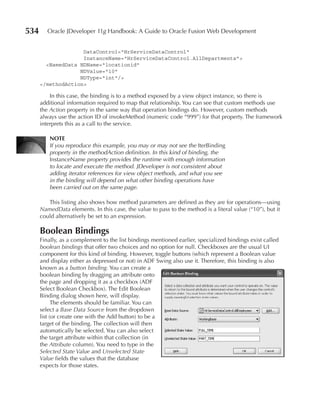 534      Oracle JDeveloper 11g Handbook: A Guide to Oracle Fusion Web Development


                    DataControl="HrServiceDataControl"
                    InstanceName="HrServiceDataControl.AllDepartments">
        <NamedData NDName="locationid"
                   NDValue="10"
                   NDType="int"/>
      </methodAction>

          In this case, the binding is to a method exposed by a view object instance, so there is
      additional information required to map that relationship. You can see that custom methods use
      the Action property in the same way that operation bindings do. However, custom methods
      always use the action ID of invokeMethod (numeric code “999”) for that property. The framework
      interprets this as a call to the service.

          nOTE
          If you reproduce this example, you may or may not see the IterBinding
          property in the methodAction definition. In this kind of binding, the
          InstanceName property provides the runtime with enough information
          to locate and execute the method. JDeveloper is not consistent about
          adding iterator references for view object methods, and what you see
          in the binding will depend on what other binding operations have
          been carried out on the same page.

         This listing also shows how method parameters are defined as they are for operations—using
      NamedData elements. In this case, the value to pass to the method is a literal value (“10”), but it
      could alternatively be set to an expression.

      Boolean Bindings
      Finally, as a complement to the list bindings mentioned earlier, specialized bindings exist called
      boolean bindings that offer two choices and no option for null. Checkboxes are the usual UI
      component for this kind of binding. However, toggle buttons (which represent a Boolean value
      and display either as depressed or not) in ADF Swing also use it. Therefore, this binding is also
      known as a button binding. You can create a
      boolean binding by dragging an attribute onto
      the page and dropping it as a checkbox (ADF
      Select Boolean Checkbox). The Edit Boolean
      Binding dialog shown here, will display.
            The elements should be familiar. You can
      select a Base Data Source from the dropdown
      list (or create one with the Add button) to be a
      target of the binding. The collection will then
      automatically be selected. You can also select
      the target attribute within that collection (in
      the Attribute column). You need to type in the
      Selected State Value and Unselected State
      Value fields the values that the database
      expects for those states.
 