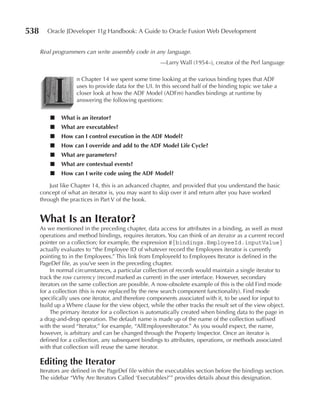 538      Oracle JDeveloper 11g Handbook: A Guide to Oracle Fusion Web Development


      Real programmers can write assembly code in any language.
                                                        —Larry Wall (1954–), creator of the Perl language




           I
                     n Chapter 14 we spent some time looking at the various binding types that ADF
                     uses to provide data for the UI. In this second half of the binding topic we take a
                     closer look at how the ADF Model (ADFm) handles bindings at runtime by
                     answering the following questions:


          ■   What is an iterator?
          ■   What are executables?
          ■   How can I control execution in the ADF Model?
          ■   How can I override and add to the ADF Model Life Cycle?
          ■   What are parameters?
          ■   What are contextual events?
          ■   How can I write code using the ADF Model?

          Just like Chapter 14, this is an advanced chapter, and provided that you understand the basic
      concept of what an iterator is, you may want to skip over it and return after you have worked
      through the practices in Part V of the book.


      What Is an Iterator?
      As we mentioned in the preceding chapter, data access for attributes in a binding, as well as most
      operations and method bindings, requires iterators. You can think of an iterator as a current record
      pointer on a collection; for example, the expression #{bindings.EmployeeId.inputValue}
      actually evaluates to “the Employee ID of whatever record the Employees iterator is currently
      pointing to in the Employees.” This link from EmployeeId to Employees Iterator is defined in the
      PageDef file, as you’ve seen in the preceding chapter.
           In normal circumstances, a particular collection of records would maintain a single iterator to
      track the row currency (record marked as current) in the user interface. However, secondary
      iterators on the same collection are possible. A now-obsolete example of this is the old Find mode
      for a collection (this is now replaced by the new search component functionality). Find mode
      specifically uses one iterator, and therefore components associated with it, to be used for input to
      build up a Where clause for the view object, while the other tracks the result set of the view object.
           The primary iterator for a collection is automatically created when binding data to the page in
      a drag-and-drop operation. The default name is made up of the name of the collection suffixed
      with the word “Iterator,” for example, “AllEmployeesIterator.” As you would expect, the name,
      however, is arbitrary and can be changed through the Property Inspector. Once an iterator is
      defined for a collection, any subsequent bindings to attributes, operations, or methods associated
      with that collection will reuse the same iterator.

      Editing the Iterator
      Iterators are defined in the PageDef file within the executables section before the bindings section.
      The sidebar “Why Are Iterators Called ‘Executables?’” provides details about this designation.
 