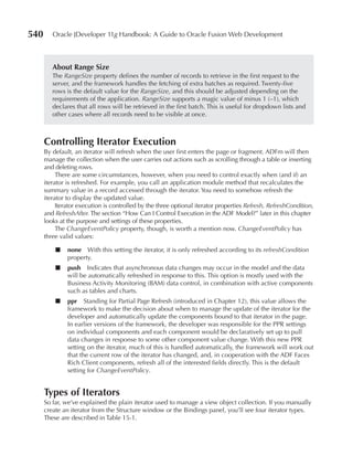 540      Oracle JDeveloper 11g Handbook: A Guide to Oracle Fusion Web Development



         About Range Size
         The RangeSize property defines the number of records to retrieve in the first request to the
         server, and the framework handles the fetching of extra batches as required. Twenty-five
         rows is the default value for the RangeSize, and this should be adjusted depending on the
         requirements of the application. RangeSize supports a magic value of minus 1 (–1), which
         declares that all rows will be retrieved in the first batch. This is useful for dropdown lists and
         other cases where all records need to be visible at once.



      Controlling Iterator Execution
      By default, an iterator will refresh when the user first enters the page or fragment. ADFm will then
      manage the collection when the user carries out actions such as scrolling through a table or inserting
      and deleting rows.
           There are some circumstances, however, when you need to control exactly when (and if) an
      iterator is refreshed. For example, you call an application module method that recalculates the
      summary value in a record accessed through the iterator. You need to somehow refresh the
      iterator to display the updated value.
           Iterator execution is controlled by the three optional iterator properties Refresh, RefreshCondition,
      and RefreshAfter. The section “How Can I Control Execution in the ADF Model?” later in this chapter
      looks at the purpose and settings of these properties.
           The ChangeEventPolicy property, though, is worth a mention now. ChangeEventPolicy has
      three valid values:

          ■    none With this setting the iterator, it is only refreshed according to its refreshCondition
               property.
          ■    push Indicates that asynchronous data changes may occur in the model and the data
               will be automatically refreshed in response to this. This option is mostly used with the
               Business Activity Monitoring (BAM) data control, in combination with active components
               such as tables and charts.
          ■    ppr Standing for Partial Page Refresh (introduced in Chapter 12), this value allows the
               framework to make the decision about when to manage the update of the iterator for the
               developer and automatically update the components bound to that iterator in the page.
               In earlier versions of the framework, the developer was responsible for the PPR settings
               on individual components and each component would be declaratively set up to pull
               data changes in response to some other component value change. With this new PPR
               setting on the iterator, much of this is handled automatically, the framework will work out
               that the current row of the iterator has changed, and, in cooperation with the ADF Faces
               Rich Client components, refresh all of the interested fields directly. This is the default
               setting for ChangeEventPolicy.


      Types of Iterators
      So far, we’ve explained the plain iterator used to manage a view object collection. If you manually
      create an iterator from the Structure window or the Bindings panel, you’ll see four iterator types.
      These are described in Table 15-1.
 