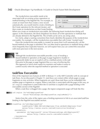 542      Oracle JDeveloper 11g Handbook: A Guide to Oracle Fusion Web Development


          The invokeAction executable needs to be
      associated with an existing action (operation) or
      method binding in the PageDef file. For example, to
      create an insert form that creates a new record
      automatically, you would need to create a binding to
      the Create operation for the relevant iterator, and
      then create an invokeAction on that Create binding.
      When you create an invokeAction executable, the following Insert invokeAction dialog will
      appear; in this illustration, the Binds dropdown list shows all of the operations or methods that
      are already defined in the PageDef file. The id field can be set to any string value.
          For clarity, adopt a naming convention that clearly identifies the purpose of the invokeAction
      executable. For example, call the invokeAction executable that calls Create “invokeCreate.”
          Once the invokeAction executable is created, be aware that it will automatically call the
      bound method as the page is refreshed. This can often lead to operations or methods being called
      more frequently than expected; however, we will explain how you can control this execution
      with more precision in the next section.

         TIp
         Although the invokeAction executable provides a way of invoking a
         bound method or operation as the page or page fragment is loaded, it
         is generally better to use an explicit call to a method activity in the task
         flow prior to the page or page fragment flow as a way of achieving this.
         This approach is much more explicit to maintain and makes it easier to
         control exactly when the required method or operation is executed.


      taskFlow Executable
      One of the important new features of ADF in Release 11 is the ADF Controller with its concept of
      task flows. As we discussed in Chapter 11, task flows can contain either whole pages or page
      fragments as view activities. When fragments are used, those task flows can be embedded into
      another page or fragment as a region. When a task flow is associated with the page in this way, an
      af:region component is used within the UI and that is coupled with a page binding in the
      executables section of the PageDef.
          When a task flow is dragged into a page, the region component usage will look like this:
      <af:region id="editEmployeeFlow"
                 value="#{bindings.editEmployeeFlow.regionModel}"/>

          Notice how the value of the region uses a binding expression to link to an associated taskFlow
      binding in the PageDef executables section:
      <taskFlow id="editEmployeeFlow"
                taskFlowId="/WEB-INF/editEmployee-flow.xml#editEmployee-flow"
                xmlns="http://xmlns.oracle.com/adf/controller/binding">
        <parameters>
          <parameter id="employeeId" value="#{sessionScope.editEmployeeId}"
                      xmlns="http://xmlns.oracle.com/adfm/uimodel"/>
        </parameters>
      </taskFlow>
 