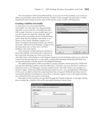 Chapter 15: ADF Bindings: Iterators, Executables, and Code             543

    The main purpose of the executable binding, as you can see in this example, is as a place to
define any parameter values that the task flow accepts. In this example, the parameter is called
employeeId and is being set to the value of the session scope variable editEmployeeId.

Creating a taskFlow Executable
In most cases, you will create taskFlow
executables as a side effect of a drag-and-drop
operation as you associate a bounded task flow
with a page. However, as you would expect, you
can also create one manually using the “Add”
button on the Executables section of the Bindings
panel. Note that the taskFlow executable is not
shown in the Generic Bindings category as is
shown initially by the dialog; instead, you need to
select the “ADF Task Flow Bindings” category from
the drop-down list, as show here, and then
taskFlow is the only option.
     Once selected a simple dialog for entering an
ID for the taskFlow executable and a reference to
the actual task flow pops up. There are no lists or
aids either here in this dialog or in the Property Inspector for the binding to help you to select the
correct task flow ID reference, so start off by creating these bindings using drag-and-drop until
you become familiar with the format of the PageDef metadata.
     The taskFlowId property of the executable is usually assigned a literal string like “/WEB-INF/
my-task-flow-definition.xml#my-task-flow-definition.” However, you may also see it contains an
expression such as ${tfManager.dynamicTaskFlowId}. This latter usage is an example of a
dynamic region, where the method getDynamicTaskFlowId() on a managed bean (tfManager
in this case) is called to obtain the actual task flow that is required. Different task flows may be
returned for different circumstances. You will see a dynamic region in use in the application that
you will build in the next section of the book.
     Parameters for the task flow are specified through the Property Inspector, or through a dialog
that is invoked by a double-click on the executable binding as shown here:
 