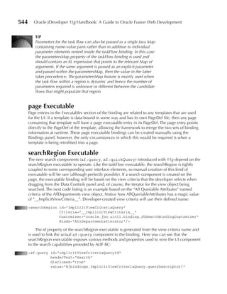 544      Oracle JDeveloper 11g Handbook: A Guide to Oracle Fusion Web Development


         TIp
         Parameters for the task flow can also be passed as a single Java Map
         containing name-value pairs rather than in addition to individual
         parameter elements nested inside the taskFlow binding. In this case
         the parametersMap property of the taskFlow binding is used and
         should contain an EL expression that points to the relevant Map of
         arguments. If the same argument is passed as an explicit parameter
         and passed within the parametersMap, then the value in the latter
         takes precedence. The parametersMap feature is mainly used when
         the task flow within a region is dynamic and hence the number of
         parameters required is unknown or different between the candidate
         flows that might populate that region.


      page Executable
      Page entries in the Executables section of the binding are related to any templates that are used
      for the UI. If a template is data-bound in some way and has its own PageDef file, then any page
      consuming that template will have a page executable entry in its PageDef. The page entry points
      directly to the PageDef of the template, allowing the framework to merge the two sets of binding
      information at runtime. These page executable bindings can be created manually using the
      Bindings panel; however, the only circumstances in which this would be required is when a
      template is being retrofitted into a page.

      searchRegion Executable
      The new search components (af:query, af:quickQuery) introduced with 11g depend on the
      searchRegion executable to operate. Like the taskFlow executable, the searchRegion is tightly
      coupled to some corresponding user interface elements, so manual creation of this kind of
      executable will be rare (although perfectly possible). If a search component is created on the
      page, the executable binding will be based on the view criteria that the developer selects when
      dragging from the Data Controls panel and, of course, the iterator for the view object being
      searched. The next code listing is an example based on the “All Queriable Attributes” named
      criteria of the AllDepartments view object. Notice how AllQueriableAttributes has a magic value
      of “__ImplicitViewCriteria__”. Developer-created view criteria will use their defined name:
      <searchRegion id="ImplicitViewCriteriaQuery"
                    Criteria="__ImplicitViewCriteria__"
                    Customizer="oracle.jbo.uicli.binding.JUSearchBindingCustomizer"
                    Binds="AllDepartmentsIterator"/>

           The id property of the searchRegion executable is generated from the view criteria name and
      is used to link the actual af:query component to the binding. Here you can see that the
      searchRegion executable exposes various methods and properties used to wire the UI component
      to the search capabilities provided by ADF BC:
      <af:query id="implicitViewCriteriaQueryId"
                headerText="Search"
                disclosed="true"
                value="#{bindings.ImplicitViewCriteriaQuery.queryDescriptor}"
 