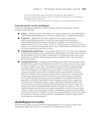 Chapter 15: ADF Bindings: Iterators, Executables, and Code             545

            model="#{bindings.ImplicitViewCriteriaQuery.queryModel}"
            queryListener="#{bindings.ImplicitViewCriteriaQuery.processQuery}"
            queryOperationListener=
               "#{bindings.ImplicitViewCriteriaQuery.processQueryOperation}"/>


properties Specific for the searchRegion
Most of the searchRegion properties are shared with the other executable types, with the
exception of the following:

    ■   Criteria Defines the name of the default view criteria for the search. As mentioned the
        implicit AllQueriableAttributes view criteria use a magic value of “__ImplicitViewCriteria__”.
    ■   Customizer Defines the class that controls how the query components
        and the searchBinding interact. For ADF BC–based applications the default
        JUSearchBindingCustomizer does everything that is required. Any customizer has to
        implement the oracle.adf.model.binding.DCBindingCustomizerInterface
        interface. You would only change this value if using a different data control type for which
        you had to develop your own search wiring.
    ■   DefaultQuickSearchAttrName Is used specifically by the af:quickQuery component
        to define which attribute name is preselected in the dropdown list. If this value is not set,
        the first attribute in the view object is preselected. This attribute will allow you to set a
        preferred search attribute without having to alter the attribute order in the view object
        just for this purpose.
    ■   TrackQueryperformed Configures the searchRegion executable for how long it should
        remember that a search has actually been executed. This can be set to one of two values,
        the default “PageFlow” or “Page.” This property is closely linked to a property that the
        executable exposes called queryPerformed. This property is made available through
        Expression Language (for example #{bindings.ImplicitViewCriteriaQuery
        .queryPerformed}) and is used to control the iterator associated with a search so
        that it only refreshes when the user has actually done a search. This is used to prevent
        an open query being executed by the iterator every time that the page is refreshed.
        The TrackQueryPerformed property on the searchRegion executable determines the
        granularity at which this flag should be reset. Imagine a scenario where a page has a
        set of tabs, one of those tabs contains a region containing a bounded task flow, and
        in that task flow is a search. By setting the TrackQueryPerformed value to “Page,” the
        queried state will be remembered for the lifetime of the top-level page. So as the user
        switches between tabs, the search will not be continually re-run, even if you are using
        a dynamic region and switching the task flow containing the search in and out. Setting
        TrackQueryPerformed to “PageFlow” would cause the queried flag to be reset every time
        the task flow is restarted, so if that task flow is embedded in a dynamic region, there is
        the potential for unwanted queries.


shuttleRegion Executable
The shuttle executable is not yet used by JSF-based applications. It is, however, used in ADF
Swing–based applications, where it is created when a shuttle control is bound.
 
