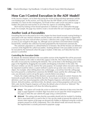 546      Oracle JDeveloper 11g Handbook: A Guide to Oracle Fusion Web Development


      How Can I Control Execution in the ADF Model?
      In the last two chapters, we’ve been discussing the results of drag-and-drop operations and the
      core binding types. In this section, we’ll dig into how the ADF Model can be controlled and
      extended. As a basis for this investigation, we’ll look at how code can be executed as a page is
      loaded. This particular task touches on all of the key aspects of controlling ADFm.
           We’ll start by looking at how bound operations or methods can be called when the page
      loads. For example, the page may need to create a record when the user navigates to the page.

      Another Look at Executables
      Everything that we’ve discussed so far in this chapter has been based around creating bindings in
      association with user interface elements and the iterators and other executables to support that.
      One thing you may have noticed when you bind a collection onto a page is that the data appears
      as soon as you navigate to the page. So, although you’ve just been concerned about creating
      bound fields, somehow the collection has been populated by the framework automatically.
          This automatic population is a default behavior of iterators. Recall that iterators are defined in
      a section of the PageDef file called executables. Anything defined in the executables section will
      be executed by the framework when the page is loaded. A little later, we’ll describe how this
      process is controlled.

      Controlling the Execution Order
      By default, the elements defined in the executables section of the PageDef file will be processed
      from top to bottom in the order in which they appear in the file. This means that you can control
      the order of execution by reordering the elements. This can be done in the Bindings panel of the
      page or the PageDef by dragging the executable and dropping it elsewhere in the order. The
      Structure window can also be used for the same purpose. An example where execution order may
      be important would be where a custom method is used to set up some view criteria on a view
      object. For example, when drilling down into a detail page, a record key from the calling page
      has to be passed to a method that customizes the WHERE clause used by the called page. In this
      case, you obviously want to set up the query correctly before executing it.
          Clearly, the simple ordering of the elements can provide an amount of control. However, the
      framework actually offers more flexibility than this. If you inspect an iterator or invokeAction
      definition, you’ll see several properties within the Property Inspector with refresh in the name:
      Refresh, RefreshCondition, and RefreshAfter. By default, none of these properties will exist in the
      XML code, but the Property Inspector will show the default value of refresh as “deferred.” The
      dropdown list for that property will show the following options:

          ■   always This option will invoke the action or refresh the collection of data every time the
              page or page fragment is invoked. Page invocation occurs upon the initial navigation to
              the page or when the user submits the page using a command item.
          ■   deferred This setting indicates that the executable should only be invoked if a binding
              that is associated with it is used in the UI. You use this mode to prevent the refresh of an
              iterator when regions of the page are dynamically hidden or displayed using the rendered
              property present on all JSF components. This is the default mode and ensures that only
              the required data is actually processed to populate a page.
 