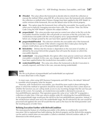 Chapter 15: ADF Bindings: Iterators, Executables, and Code           547

    ■   ifNeeded This value allows the framework to decide when to refresh the collection or
        execute the method. When using ADF BC as the service layer, the framework only refreshes
        the collection or method when it knows changes have been applied to the ADF Model. In
        earlier versions of the framework, this was the default value for the refresh property.
    ■   never This option stops the framework from calling this executable. You would use this
        when you’re explicitly managing execution from code. (The section “How Do I Write
        Code Using the ADF Model?” explains this subject further.)
    ■   prepareModel This value provides more precise control over when in the life cycle the
        executable should be invoked. (We will provide an overview of the life cycle later.) An
        invokeAction executable with the refresh property set to “prepareModel” will be invoked
        before any changes posted by the user have been applied to the model.
    ■   prepareModelIfNeeded This selection refreshes the executable only if the framework
        has detected that is required. If the refresh is required, then it takes place during the
        prepare model phase, just as the prepareModel option does.
    ■   RefreshAfter Defines that this iterator is dependent on the execution of another, as
        defined by the actual RefreshAfter property that will name the iterator on which this
        executable depends.
    ■   renderModel Like prepareModel, this option offers more precise control over when the
        executable is invoked. In this case, any changes made to the ADF Model by the user will
        have been applied before this invokeAction executable is called.
    ■   renderModelIfNeeded This value also allows the framework to decide if execution is
        actually required, and if that is the case, executes during renderModel.


   NOTE
   The life cycle phases of prepareModel and renderModel are explained
   in more detail later in this chapter.

     In most cases, when using ADF Business Components and ADF Faces, the default “deferred”
is a sensible refresh property value for iterators.
     However, with invokeAction executables, you should be more explicit about defining the
phase in which the method or operation should be executed. The decision here comes down to
whether the function you are calling needs access to any incoming changes that the user has just
made on the screen. For example, an invokeAction executable is declared to execute an
ExecuteWithParams operation. That operation passes the value of an “order ID” to populate a
collection of order lines. If the user selects another order ID, refreshing the ExecuteWithParams
in the prepareModel stage would pass the old ID to the ExecuteWithParams operation. Instead, if
the invokeAction refresh were set to the renderModel stage, the ID selected by the user would be
processed and applied; this new ID would then be used as the basis for the bind parameter (and
the resulting query of order lines).

Refining Execution Further with RefreshCondition
The most powerful feature of a binding executable is the ability to conditionally control the
execution. We’ve explained how both ordering, the Refresh property and the RefreshAfter property
can be used to control when an executable is called or refreshed. RefreshCondition adds an “if”
dimension to the refresh process.
 