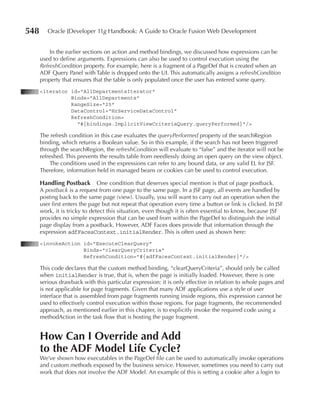 548      Oracle JDeveloper 11g Handbook: A Guide to Oracle Fusion Web Development


          In the earlier sections on action and method bindings, we discussed how expressions can be
      used to define arguments. Expressions can also be used to control execution using the
      RefreshCondition property. For example, here is a fragment of a PageDef that is created when an
      ADF Query Panel with Table is dropped onto the UI. This automatically assigns a refreshCondition
      property that ensures that the table is only populated once the user has entered some query.
      <iterator id="AllDepartmentsIterator"
                Binds="AllDepartments"
                RangeSize="25"
                DataControl="HrServiceDataControl"
                RefreshCondition=
                  "#{bindings.ImplicitViewCriteriaQuery.queryPerformed}"/>

      The refresh condition in this case evaluates the queryPerformed property of the searchRegion
      binding, which returns a Boolean value. So in this example, if the search has not been triggered
      through the searchRegion, the refreshCondition will evaluate to “false” and the iterator will not be
      refreshed. This prevents the results table from needlessly doing an open query on the view object.
          The conditions used in the expressions can refer to any bound data, or any valid EL for JSF.
      Therefore, information held in managed beans or cookies can be used to control execution.

      Handling postback        One condition that deserves special mention is that of page postback.
      A postback is a request from one page to the same page. In a JSF page, all events are handled by
      posting back to the same page (view). Usually, you will want to carry out an operation when the
      user first enters the page but not repeat that operation every time a button or link is clicked. In JSF
      work, it is tricky to detect this situation, even though it is often essential to know, because JSF
      provides no simple expression that can be used from within the PageDef to distinguish the initial
      page display from a postback. However, ADF Faces does provide that information through the
      expression adfFacesContext.initialRender. This is often used as shown here:
      <invokeAction id="ExecuteClearQuery"
                    Binds="clearQueryCriteria"
                    RefreshCondition="#{adfFacesContext.initialRender}"/>

      This code declares that the custom method binding, “clearQueryCriteria”, should only be called
      when initialRender is true, that is, when the page is initially loaded. However, there is one
      serious drawback with this particular expression: it is only effective in relation to whole pages and
      is not applicable for page fragments. Given that many ADF applications use a style of user
      interface that is assembled from page fragments running inside regions, this expression cannot be
      used to effectively control execution within those regions. For page fragments, the recommended
      approach, as mentioned earlier in this chapter, is to explicitly invoke the required code using a
      methodAction in the task flow that is hosting the page fragment.


      How Can I Override and Add
      to the ADF Model Life Cycle?
      We’ve shown how executables in the PageDef file can be used to automatically invoke operations
      and custom methods exposed by the business service. However, sometimes you need to carry out
      work that does not involve the ADF Model. An example of this is setting a cookie after a login to
 