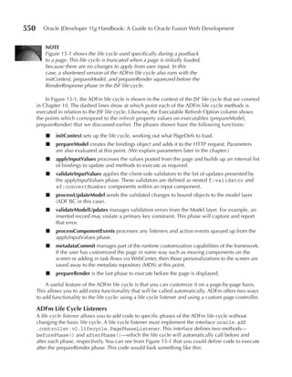 550      Oracle JDeveloper 11g Handbook: A Guide to Oracle Fusion Web Development


          NOTE
          Figure 15-1 shows the life cycle used specifically during a postback
          to a page. This life cycle is truncated when a page is initially loaded,
          because there are no changes to apply from user input. In this
          case, a shortened version of the ADFm life cycle also runs with the
          initContext, prepareModel, and prepareRender squeezed before the
          RenderResponse phase in the JSF life cycle.

          In Figure 15-1, the ADFm life cycle is shown in the context of the JSF life cycle that we covered
      in Chapter 10. The dashed lines show at which point each of the ADFm life cycle methods is
      executed in relation to the JSF life cycle. Likewise, the Executable Refresh Option column shows
      the points which correspond to the refresh property values on executables (prepareModel,
      prepareRender) that we discussed earlier. The phases shown have the following functions:

          ■    initContext sets up the life cycle, working out what PageDefs to load.
          ■    prepareModel creates the bindings object and adds it to the HTTP request. Parameters
               are also evaluated at this point. (We explain parameters later in the chapter.)
          ■    applyInputValues processes the values posted from the page and builds up an internal list
               of bindings to update and methods to execute as required.
          ■    validateInputValues applies the client-side validators to the list of updates presented by
               the applyInputValues phase. These validators are defined as nested f:validator and
               af:convertNumber components within an input component.
          ■    processupdateModel sends the validated changes to bound objects to the model layer
               (ADF BC in this case).
          ■    validateModelupdates manages validation errors from the Model layer. For example, an
               inserted record may violate a primary key constraint. This phase will capture and report
               that error.
          ■    processComponentEvents processes any listeners and action events queued up from the
               applyInputValues phase.
          ■    metadataCommit manages part of the runtime customization capabilities of the framework.
               If the user has customized the page in some way such as moving components on the
               screen or adding in task flows via WebCenter, then those personalizations to the screen are
               saved away to the metadata repository (MDS) at this point.
          ■    prepareRender is the last phase to execute before the page is displayed.

          A useful feature of the ADFm life cycle is that you can customize it on a page-by-page basis.
      This allows you to add extra functionality that will be called automatically. ADFm offers two ways
      to add functionality to the life cycle: using a life cycle listener and using a custom page controller.

      ADFm Life Cycle Listeners
      A life cycle listener allows you to add code to specific phases of the ADFm life cycle without
      changing the basic life cycle. A life cycle listener must implement the interface oracle.adf
      .controller.v2.lifecycle.PagePhaseListener. This interface defines two methods—
      beforePhase() and afterPhase()—which the life cycle will automatically call before and
      after each phase, respectively. You can see from Figure 15-1 that you could define code to execute
      after the prepareRender phase. This code would look something like this:
 