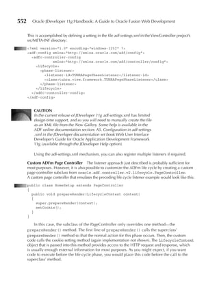 552      Oracle JDeveloper 11g Handbook: A Guide to Oracle Fusion Web Development


      This is accomplished by defining a setting in the file adf-settings.xml in the ViewController project’s
      src/META-INF directory:
      <?xml version="1.0" encoding="windows-1252" ?>
      <adf-config xmlns="http://xmlns.oracle.com/adf/config">
        <adfc-controller-config
                  xmlns="http://xmlns.oracle.com/adf/controller/config">
          <lifecycle>
            <phase-listener>
              <listener-id>TUHRAPagePhaseListener</listener-id>
              <class>tuhra.view.framework.TUHRAPagePhaseListener</class>
            </phase-listener>
          </lifecycle>
        </adfc-controller-config>
      </adf-config>


          CAuTION
          In the current release of JDeveloper 11g adf-settings.xml has limited
          design-time support, and so you will need to manually create the file
          as an XML file from the New Gallery. Some help is available in the
          ADF online documentation section: A5. Configuration in adf-settings
          .xml in the JDeveloper documentation set book Web User Interface
          Developer’s Guide for Oracle Application Development Framework
          11g (available through the JDeveloper Help option).

          Using the adf-settings.xml mechanism, you can also register multiple listeners if required.

      Custom ADFm page Controller The listener approach just described is probably sufficient for
      most purposes. However, it is also possible to customize the ADFm life cycle by creating a custom
      page controller subclass from oracle.adf.controller.v2.lifecycle.PageController.
      A custom page controller that emulates the preceding life cycle listener example would look like this:
      public class HomeSetup extends PageController
      {
        public void prepareRender(LifecycleContext context)
        {
          super.prepareRender(context);
          setCookie();
        }
      }

          In this case, the subclass of the PageController only overrides one method—the
      prepareRender() method. The first line of prepareRender() calls the superclass’
      prepareRender() method so that the normal action for this phase occurs. Then, the custom
      code calls the cookie setting method (again implementation not shown). The LifecycleContext
      object that is passed into this method provides access to the HTTP request and response, which
      is usually enough external information for most purposes. As you might expect, if you want
      code to execute before the life cycle phase, you would place this code before the call to the
      superclass’ method.
 