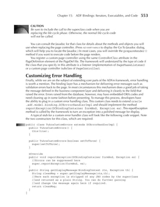 Chapter 15: ADF Bindings: Iterators, Executables, and Code         553

     CAuTION
     Be sure to include the call to the superclass code when you are
     replacing the life cycle phase. Otherwise, the normal life cycle code
     will not be called.

    You can consult the Javadoc for that class for details about the methods and objects you will
use when replacing the page controller. (Press alt-shift-minus to display the Go To Javadoc dialog,
which will help you to locate the Javadoc.) In most cases, you will override the prepareRender()
method if you want to execute code before the page renders.
    You register a custom page controller using the same ControllerClass attribute in the
PageDefinition element of the PageDef file. The framework will understand by the type of code if
the class that you specify in this attribute is a listener (implementation of PagePhaseListener)
or a custom page controller (subclass of PageController).

Customizing Error Handling
Finally, while we are on the subject of extending core parts of the ADFm framework, error handling
is worth a mention. The binding layer has a mechanism for delivering error messages such as
validation errors back to the page. In most circumstances this mechanism does a good job of taking
the message defined in the business component layer and delivering it cleanly to the field that
raised the error. Errors raised from the database, however, may have embedded ORA codes and
need cleaning up in some fashion before presenting. To manage this process, developers have
the ability to plug in a custom error handling class. This custom class needs to extend oracle
.adf.model.binding.DCErrrorHandlerImpl and should implement the method
reportException(DCBindingContainer formBnd, Exception ex). This reportException
method is called by the framework to turn an exception into a polished message for display.
    A typical stub for a custom error handler class will look like the following code snippet. Note
the two constructors for this class, which are required:
public class TuhraCustomErrors extends DCErrorHandlerImpl {
  public TuhraCustomErrors() {
    this(true);
  }

    public TuhraCustomErrors(boolean setToThrow) {
      super(setToThrow);
    }

    @Override
    public void reportException(DCBindingContainer formBnd, Exception ex) {
      //Errors can be suppressed here
      super.reportException(formBnd, ex);
    }
    public String getDisplayMessage(BindingContext ctx, Exception th) {
      String cleanMsg = super.getDisplayMessage(ctx,th);
      //Here each exception is stripped of any JBO codes by the superclass
      //and returned as a plain String. You can do further parsing
      //and change the message again here if required.
      return cleanMsg;
    }
}
 