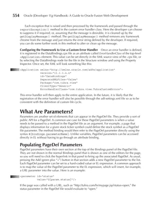 554      Oracle JDeveloper 11g Handbook: A Guide to Oracle Fusion Web Development


          Each exception that is raised and then processed by the framework and passed through the
      reportException() method in the custom error handler class. Here the developer can choose
      to suppress it if required, or, assuming that the message is desirable, it is cleaned up by the
      getDisplayMessage() method. The getDisplayMessage() method removes any framework
      chrome from the message and just returns the error string defined by the developer. If required,
      you can do some further work in this method to alter or clean up the message.

      Configuring the Framework to use a Custom Error Handler Once an error handler is defined,
      it is registered in the DataBindings.cpx file as an attribute called ErrorHandlerClass of the top-level
      <Application> element. This value can be set directly in the XML source view of the .cpx file, or
      by selecting the DataBindings node for the file in the Structure window and using the Property
      Inspector. Once set, the XML will look something like this:
      <Application xmlns="http://xmlns.oracle.com/adfm/application"
                   version="11.1.1.n.n"
                   id="DataBindings"
                   SeparateXMLFiles="false"
                   Package="com.tuhra.view"
                   ClientType="Generic"
                   ErrorHandlerClass="com.tuhra.view.TuhraCustomErrors">

      This error handler will then apply to the entire application. In the future, it is likely that the
      registration of the error handler will also be possible through the adf-settings.xml file so as to be
      consistent with the definition of custom life cycle.


      What Are parameters?
      Parameters are another set of elements that can appear in the PageDef file. They provide a sort of
      public API for a PageDef. A common use case for these PageDef parameters is when a value
      needs to be passed to a method in the PageDef file as an argument. For example, a page that
      displays information for a given stock ticker symbol could define the stock symbol as a PageDef
      file parameter. The method binding would then refer to the PageDef parameter directly using the
      syntax #{bindings.parameterName}. Unlike variables, PageDef parameters can be accessed
      directly in EL without having to go through an attribute binding.

      populating pageDef parameters
      PageDef parameters have their own section at the top of the Bindings panel of the PageDef file.
      They are not shown in the normal Bindings panel that is shown as one of the editors for the page,
      so you will need to click the hyperlink in that panel to bring up the associated PageDef. As usual,
      pressing the Add (green plus “+”) button in that section adds a new PageDef parameter to the list.
      Each PageDef parameter can be set to a hard-coded value or EL expression. A common approach
      is to map the value of the PageDef parameter to the EL expression, which will insert, for example,
      a URL parameter into the value. Here is an example:
      <parameter id="status"
                 value="${param.status}"/>

      If the page was called with a URL, such as “http://tuhra.com/hr/mypage.jsp?status=open,” the
      status parameter in the PageDef file would evaluate to “open.”
 