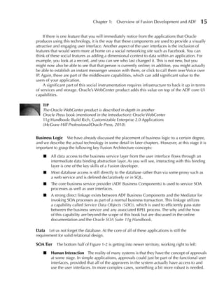 Chapter 1:    Overview of Fusion Development and ADF              15

     If there is one feature that you will immediately notice from the applications that Oracle
produces using this technology, it is the way that these components are used to provide a visually
attractive and engaging user interface. Another aspect of the user interfaces is the inclusion of
features that would seem more at home on a social networking site such as Facebook. You can
think of these social features as adding a dimensional context to data within an application. For
example, you look at a record, and you can see who last changed it. This is not new, but you
might now also be able to see that that person is currently online; in addition, you might actually
be able to establish an instant messenger session with them, or click to call them over Voice over
IP. Again, these are part of the middleware capabilities, which can add significant value to the
users of your application.
     A significant part of this social instrumentation requires infrastructure to back it up in terms
of services and storage. Oracle’s WebCenter product adds this value on top of the ADF core UI
capabilities.

    TIP
    The Oracle WebCenter product is described in depth in another
    Oracle Press book (mentioned in the Introduction): Oracle WebCenter
    11g Handbook: Build Rich, Customizable Enterprise 2.0 Applications
    (McGraw-Hill Professional/Oracle Press, 2010).


Business Logic We have already discussed the placement of business logic to a certain degree,
and we describe the actual technology in some detail in later chapters. However, at this stage it is
important to grasp the following key Fusion Architecture concepts:

    ■   All data access to the business service layer from the user interface flows through an
        intermediate data binding abstraction layer. As you will see, interacting with this binding
        layer is one of the key skills of a Fusion developer.
    ■   Most database access is still directly to the database rather than via some proxy such as
        a web service and is defined declaratively or in SQL.
    ■   The core business service provider (ADF Business Components) is used to service SOA
        processes as well as user interfaces.
    ■   A strong direct linkage exists between ADF Business Components and the Mediator for
        invoking SOA processes as part of a normal business transaction. This linkage utilizes
        a capability called Service Data Objects (SDO), which is used to efficiently pass state
        between the business service and any associated BPEL process. The why and the how
        of this capability are beyond the scope of this book but are discussed in the online
        documentation and the Oracle SOA Suite 11g Handbook.

Data Let us not forget the database. At the core of all of these applications is still the
requirement for solid relational design.

SOA Tier    The bottom half of Figure 1-2 is getting into newer territory, working right to left:

    ■   Human Interaction The reality of many systems is that they have the concept of approvals
        at some stage. In simple applications, approvals could just be part of the functional user
        interfaces, provided that all of the approvers in the system actually have access to and
        use the user interfaces. In more complex cases, something a bit more robust is needed.
 