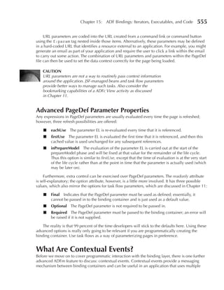 Chapter 15: ADF Bindings: Iterators, Executables, and Code              555

     URL parameters are coded into the URL created from a command link or command button
using the f:param tag nested inside those items. Alternatively, these parameters may be defined
in a hard-coded URL that identifies a resource external to an application. For example, you might
generate an email as part of your application and require the user to click a link within the email
to carry out some action. The combination of URL parameters and parameters within the PageDef
file can then be used to set the data context correctly for the page being loaded.

    CAuTION
    URL parameters are not a way to routinely pass context information
    around the application. JSF-managed beans and task flow parameters
    provide better ways to manage such tasks. Also consider the
    bookmarking capabilities of a ADFc View activity as discussed
    in Chapter 11.


Advanced pageDef parameter properties
Any expressions in PageDef parameters are usually evaluated every time the page is refreshed;
however, three refresh possibilities are offered:

    ■   eachuse The parameter EL is re-evaluated every time that it is referenced.
    ■   firstuse The parameter EL is evaluated the first time that it is referenced, and then this
        cached value is used unchanged for any subsequent references.
    ■   inprepareModel The evaluation of the parameter EL is carried out at the start of the
        prepareModel phase and will be fixed at that value for the remainder of the life cycle.
        Thus this option is similar to firstUse, except that the time of evaluation is at the very start
        of the life cycle rather than at the point in time that the parameter is actually used (which
        may be later on).

     Furthermore, extra control can be exercised over PageDef parameters. The readonly attribute
is self-explanatory; the option attribute, however, is a little more involved. It has three possible
values, which also mirror the options for task flow parameters, which are discussed in Chapter 11:

    ■   Final Indicates that the PageDef parameter must be used as defined; essentially, it
        cannot be passed in to the binding container and is just used as a default value.
    ■   Optional The PageDef parameter is not required to be passed in.
    ■   Required The PageDef parameter must be passed to the binding container; an error will
        be raised if it is not supplied.

    The reality is that 99 percent of the time developers will stick to the defaults here. Using these
advanced options is really only going to be relevant if you are programmatically creating the
binding container. Use task flows as a way of parameterizing pages in preference.


What Are Contextual Events?
Before we move on to cover programmatic interaction with the binding layer, there is one further
advanced ADFm feature to discuss: contextual events. Contextual events provide a messaging
mechanism between binding containers and can be useful in an application that uses multiple
 
