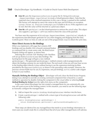 560      Oracle JDeveloper 11g Handbook: A Guide to Oracle Fusion Web Development


          ■   Line 05 uses the ExpressionFactory to parse the EL String #{bindings
              .DepartmentName.inputValue} to create a ValueExpression object. Note that the
              expected class of the resolved expression (in this case a String), is passed to this method.
              The Factory will attempt to coerce the value to this type and will throw an exception
              (javax.faces.el.EvaluationException) if unable to do so. If this argument is set
              to null, then the value will be returned as a plain Java object.
          ■   Line 06 calls getValue() on the ValueExpression to retrieve the actual value. This object
              also supports a getType() call if you need to check the class of the payload.

          You have seen the expression #{bindings.DepartmentName.inputValue} already, in
      the expressions that JDeveloper generates for you when dragging and dropping from the Data
      Controls panel. These six lines of code are one of the programmatic ways to obtain the same data.

      More Direct Access to the bindings
      When you implement a JSF page that contains ADF
      bindings and you double click a bound command button
      or command link to create some code, the Bind Action
      Property dialog will appear, as shown here.
           Selecting the Generate ADF Binding Code checkbox
      will set up shortcut access to your data bindings. The
      backing bean for the page will gain a new method,
      getBindings(). This generated getBindings() method contains code to programmatically
      obtain the binding container for use inside the bean. The end result is that you will now have access
      to the binding object directly in Java without having to use the expression-resolving facilities
      provided by the ExpressionFactory as shown in the preceding code example. However, the
      previous version holds true for any EL expression, not just bindings, so it is a useful code snippet
      to have in your toolbox.

      Manually Defining the bindings Object JDeveloper will only show the Bind Action Property
      dialog if you attempt to override an existing command component that is bound to a custom
      method or operation by double clicking the component in the visual editor or selecting Create
      Method binding for Action from the right-click menu on the component.
          In the cases where JDeveloper has not created a managed bean for you automatically, you
      may still want access to the binding context. In this situation, you need to use the following steps
      to manually configure the managed bean:

          1. Add an Import the oracle.binding.BindingContainer interface into the bean.
          2. Create a getBindings() method with a return type of BindingContainer and add the
             following code:
              public BindingContainer getBindings() {
                return BindingContext.getCurrent().getCurrentBindingsEntry();
              }

         These steps are identical for any managed bean that needs to access bindings information. In
      most cases you would create this in a shared bean that all of your other managed beans will subclass.
 