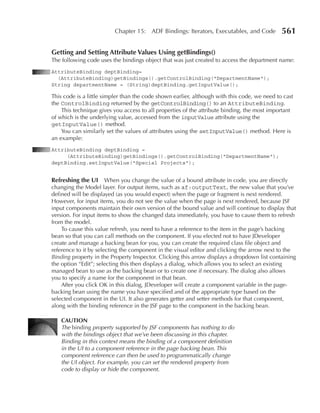 Chapter 15: ADF Bindings: Iterators, Executables, and Code           561

Getting and Setting Attribute Values using getbindings()
The following code uses the bindings object that was just created to access the department name:
AttributeBinding deptBinding=
  (AttributeBinding)getBindings().getControlBinding("DepartmentName");
String departmentName = (String)deptBinding.getInputValue();

This code is a little simpler than the code shown earlier, although with this code, we need to cast
the ControlBinding returned by the getControlBinding() to an AttributeBinding.
    This technique gives you access to all properties of the attribute binding, the most important
of which is the underlying value, accessed from the inputValue attribute using the
getInputValue() method.
    You can similarly set the values of attributes using the setInputValue() method. Here is
an example:
AttributeBinding deptBinding =
     (AttributeBinding)getBindings().getControlBinding("DepartmentName");
deptBinding.setInputValue("Special Projects");


Refreshing the uI When you change the value of a bound attribute in code, you are directly
changing the Model layer. For output items, such as af:outputText, the new value that you’ve
defined will be displayed (as you would expect) when the page or fragment is next rendered.
However, for input items, you do not see the value when the page is next rendered, because JSF
input components maintain their own version of the bound value and will continue to display that
version. For input items to show the changed data immediately, you have to cause them to refresh
from the model.
    To cause this value refresh, you need to have a reference to the item in the page’s backing
bean so that you can call methods on the component. If you elected not to have JDeveloper
create and manage a backing bean for you, you can create the required class file object and
reference to it by selecting the component in the visual editor and clicking the arrow next to the
Binding property in the Property Inspector. Clicking this arrow displays a dropdown list containing
the option “Edit”; selecting this then displays a dialog, which allows you to select an existing
managed bean to use as the backing bean or to create one if necessary. The dialog also allows
you to specify a name for the component in that bean.
    After you click OK in this dialog, JDeveloper will create a component variable in the page-
backing bean using the name you have specified and of the appropriate type based on the
selected component in the UI. It also generates getter and setter methods for that component,
along with the binding reference in the JSF page to the component in the backing bean.

    CAuTION
    The binding property supported by JSF components has nothing to do
    with the bindings object that we’ve been discussing in this chapter.
    Binding in this context means the binding of a component definition
    in the UI to a component reference in the page backing bean. This
    component reference can then be used to programmatically change
    the UI object. For example, you can set the rendered property from
    code to display or hide the component.
 
