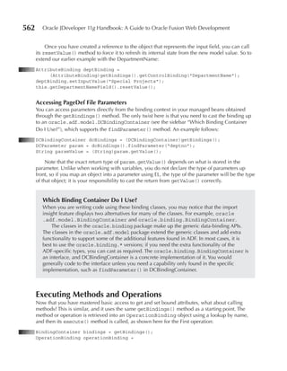 562      Oracle JDeveloper 11g Handbook: A Guide to Oracle Fusion Web Development


           Once you have created a reference to the object that represents the input field, you can call
      its resetValue() method to force it to refresh its internal state from the new model value. So to
      extend our earlier example with the DepartmentName:
      AttributeBinding deptBinding =
           (AttributeBinding)getBindings().getControlBinding("DepartmentName");
      deptBinding.setInputValue("Special Projects");
      this.getDepartmentNameField().resetValue();


      Accessing pageDef File parameters
      You can access parameters directly from the binding context in your managed beans obtained
      through the getBindings() method. The only twist here is that you need to cast the binding up
      to an oracle.adf.model.DCBindingContainer (see the sidebar “Which Binding Container
      Do I Use?”), which supports the findParameter() method. An example follows:
      DCBindingContainer dcBindings = (DCBindingContainer)getBindings();
      DCParameter param = dcBindings().findParameter("deptno");
      String paramValue = (String)param.getValue();

           Note that the exact return type of param.getValue() depends on what is stored in the
      parameter. Unlike when working with variables, you do not declare the type of parameters up
      front, so if you map an object into a parameter using EL, the type of the parameter will be the type
      of that object; it is your responsibility to cast the return from getValue() correctly.


         Which binding Container Do I use?
         When you are writing code using these binding classes, you may notice that the import
         insight feature displays two alternatives for many of the classes. For example, oracle
         .adf.model.BindingContainer and oracle.binding.BindingContainer.
             The classes in the oracle.binding package make up the generic data-binding APIs.
         The classes in the oracle.adf.model package extend the generic classes and add extra
         functionality to support some of the additional features found in ADF. In most cases, it is
         best to use the oracle.binding.* versions; if you need the extra functionality of the
         ADF-specific types, you can cast as required. The oracle.binding.BindingContainer is
         an interface, and DCBindingContainer is a concrete implementation of it. You would
         generally code to the interface unless you need a capability only found in the specific
         implementation, such as findParameter() in DCBindingContainer.



      Executing Methods and Operations
      Now that you have mastered basic access to get and set bound attributes, what about calling
      methods? This is similar, and it uses the same getBindings() method as a starting point. The
      method or operation is retrieved into an OperationBinding object using a lookup by name,
      and then its execute() method is called, as shown here for the First operation:
      BindingContainer bindings = getBindings();
      OperationBinding operationBinding =
 