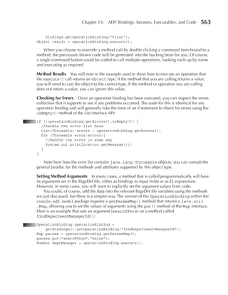 Chapter 15: ADF Bindings: Iterators, Executables, and Code          563

    bindings.getOperationBinding("First");
Object result = operationBinding.execute();

    When you choose to override a method call by double clicking a command item bound to a
method, the previously shown code will be generated into the backing bean for you. Of course,
a single command button could be coded to call multiple operations, looking each up by name
and executing as required.

Method Results You will note in the example used to show how to execute an operation that
the execute() call returns an Object type. If the method that you are calling returns a value,
you will need to cast the object to the correct type. If the method or operation you are calling
does not return a value, you can ignore this value.

Checking for Errors Once an operation binding has been executed, you can inspect the errors
collection that it supports to see if any problems occurred. The code for this is identical for any
operation binding and will generally take the form of an if statement to check for errors using the
isEmpty() method of the List interface API:
if (!operationBinding.getErrors().isEmpty()) {
  //handle the error list here
  List<Throwable> errors = operationBinding.getErrors();
  for (Throwable error:errors){
    //Handle the error in some way
    System.out.println(error.getMessage());
  }
}

   Note here how the error list contains java.lang.Throwable objects; you can consult the
general Javadoc for the methods and attributes supported by this object type.

Setting Method Arguments In many cases, a method that is called programmatically will have
its arguments set in the PageDef file, either as bindings to input fields or as EL expressions.
However, in some cases, you will want to explicitly set the argument values from code.
     You could, of course, add the data into the relevant PageDef file variables using the methods
we just discussed, but there is a simpler way. The version of the OperationBinding within the
oracle.adf.model package exposes a getParamsMap() method that returns a java.util
.Map, allowing you to set the values of arguments using the put() method of the Map interface.
Here is an example that sets an argument (searchTerm) on a method called
findDepartmentManagerId():
OperationBinding operationBinding =
    getBindings().getOperationBinding("findDepartmentManagerId");
Map params = operationBinding.getParamsMap();
params.put("searchTerm","Sales");
Number deptManager = operationBinding.execute();
 