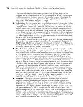 16   Oracle JDeveloper 11g Handbook: A Guide to Oracle Fusion Web Development


           Capabilities such as approval by email, approval chains, approval delegation and
           escalation, and so forth are all baked into the Human Workflow Service. Additionally, the
           work lists that are used within the service are all built using the same technology as the
           user interfaces you will be building for the rest of the application, so customization and
           integration of those interfaces is no great challenge.
       ■   Orchestration The orchestration space largely belongs to two technologies: the Mediator
           (or its bigger brother the Enterprise Service Bus) and the Business Process Execution
           Language Process Manager (BPEL PM or just BPEL for short). The Mediator, as its name
           suggests, is basically a routing engine to take events and distribute them to the relevant
           orchestration engine, which is usually BPEL. In the process, the Mediator may transform
           or map the payload of the event, although this will be less common within an application,
           where you own all of the interfaces and can dictate the required data structures. The key
           task of the Mediator then is to abstract away the details of the location and nature of the
           process that will be processing the event.
           BPEL PM itself is the main SOA engine. It is driven by the BPEL language, an XML syntax
           that provides a way of describing the process flows that are required. In the context of
           the JDeveloper IDE, this flow language is written through the medium of a BPEL diagram.
           This diagram allows the developer to draw the flow that will integrate the various services,
           which need to be coordinated as part of a transaction.
       ■   Policy evaluation Much like Human Interaction, many applications have the need for
           this capability and in the past have largely implemented it as custom code. The major
           focus in this space is the Rules Engine, although you can also consider policy evaluation
           in terms of governance of the running application—key performance indicators, and
           so forth. (This then overlaps with Monitoring.) Sticking to the Rules Engine, we are
           concentrating on the types of rules defined within an expert system, rather than the fixed
           business logic that would be defined with a simple validation on the business entity.
           A good example would be an insurance application. When an application for insurance
           coverage is made, you will need to consider many logical factors to calculate the level
           of risk associated with the request. What’s more, those rules may change between
           deployments (if this application is being re-sold) or even depend on factors such as
           time. The Rules Engine is driven by rule sets that can be defined dynamically by expert
           business users, rather than developers, and can be easily customized after deployment
           when the application is live. Many Oracle customer systems today have hand-created
           exactly this kind of functionality in custom PL/SQL code and fact tables. Now the
           capability is available, out of the box, in Oracle Fusion Middleware.
       ■   Monitoring Knowing exactly what is going on is one of the bigger problems of
           managing composite SOA applications. Multiple services may be consumed by an
           application, so visibility into how those services are performing is needed to measure
           the health of the application as a whole. If you cast your mind back to the traditional
           approach with batch engines, generally the batch job succeeds or it fails. If it fails, you
           find out in the morning, try and fix the issue, and just re-run the job. A batch job is
           asynchronous anyway, so that is a workable solution. In the more modern architecture
           things are much more fluid and it is much more important to have a real-time view of
           how the various moving parts are performing, in terms of being alerted both when things
           are not working at all, for example when losing connectivity to a partner’s service, and
           when things are simply slowing down at some link in the chain.
 