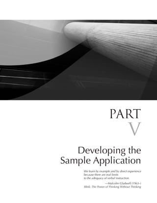 Part
                                       V
   Developing the
Sample Application
     We learn by example and by direct experience
     because there are real limits
     to the adequacy of verbal instruction.
                      —Malcolm Gladwell (1963–)
     Blink: The Power of Thinking Without Thinking
 