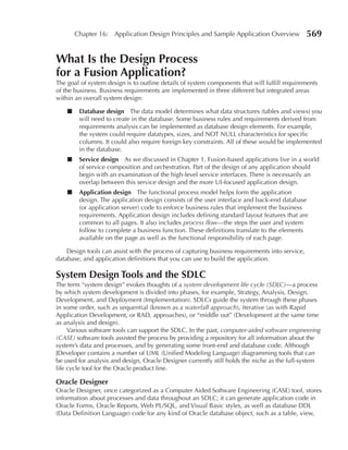 Chapter 16: Application Design Principles and Sample Application Overview               569

What Is the Design Process
for a Fusion Application?
The goal of system design is to outline details of system components that will fulfill requirements
of the business. Business requirements are implemented in three different but integrated areas
within an overall system design:

    ■    Database design The data model determines what data structures (tables and views) you
         will need to create in the database. Some business rules and requirements derived from
         requirements analysis can be implemented as database design elements. For example,
         the system could require datatypes, sizes, and NOT NULL characteristics for specific
         columns. It could also require foreign key constraints. All of these would be implemented
         in the database.
    ■    Service design As we discussed in Chapter 1, Fusion-based applications live in a world
         of service composition and orchestration. Part of the design of any application should
         begin with an examination of the high-level service interfaces. There is necessarily an
         overlap between this service design and the more UI-focused application design.
    ■    Application design The functional process model helps form the application
         design. The application design consists of the user interface and back-end database
         (or application server) code to enforce business rules that implement the business
         requirements. Application design includes defining standard layout features that are
         common to all pages. It also includes process flow—the steps the user and system
         follow to complete a business function. These definitions translate to the elements
         available on the page as well as the functional responsibility of each page.

    Design tools can assist with the process of capturing business requirements into service,
database, and application definitions that you can use to build the application.

System Design Tools and the SDLC
The term “system design” evokes thoughts of a system development life cycle (SDLC)—a process
by which system development is divided into phases, for example, Strategy, Analysis, Design,
Development, and Deployment (Implementation). SDLCs guide the system through these phases
in some order, such as sequential (known as a waterfall approach), iterative (as with Rapid
Application Development, or RAD, approaches), or “middle out” (Development at the same time
as analysis and design).
     Various software tools can support the SDLC. In the past, computer-aided software engineering
(CASE) software tools assisted the process by providing a repository for all information about the
system’s data and processes, and by generating some front-end and database code. Although
JDeveloper contains a number of UML (Unified Modeling Language) diagramming tools that can
be used for analysis and design, Oracle Designer currently still holds the niche as the full-system
life cycle tool for the Oracle product line.

Oracle Designer
Oracle Designer, once categorized as a Computer Aided Software Engineering (CASE) tool, stores
information about processes and data throughout an SDLC; it can generate application code in
Oracle Forms, Oracle Reports, Web PL/SQL, and Visual Basic styles, as well as database DDL
(Data Definition Language) code for any kind of Oracle database object, such as a table, view,
 