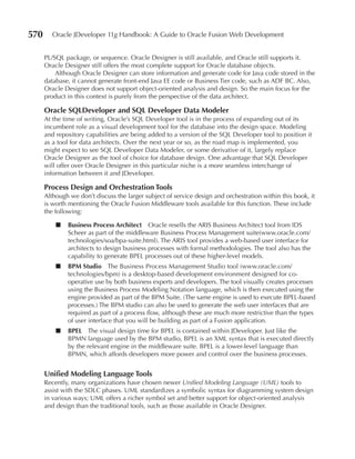 570      Oracle JDeveloper 11g Handbook: A Guide to Oracle Fusion Web Development


      PL/SQL package, or sequence. Oracle Designer is still available, and Oracle still supports it.
      Oracle Designer still offers the most complete support for Oracle database objects.
          Although Oracle Designer can store information and generate code for Java code stored in the
      database, it cannot generate front-end Java EE code or Business Tier code, such as ADF BC. Also,
      Oracle Designer does not support object-oriented analysis and design. So the main focus for the
      product in this context is purely from the perspective of the data architect.

      Oracle SQLDeveloper and SQL Developer Data Modeler
      At the time of writing, Oracle’s SQL Developer tool is in the process of expanding out of its
      incumbent role as a visual development tool for the database into the design space. Modeling
      and repository capabilities are being added to a version of the SQL Developer tool to position it
      as a tool for data architects. Over the next year or so, as the road map is implemented, you
      might expect to see SQL Developer Data Modeler, or some derivative of it, largely replace
      Oracle Designer as the tool of choice for database design. One advantage that SQL Developer
      will offer over Oracle Designer in this particular niche is a more seamless interchange of
      information between it and JDeveloper.

      Process Design and Orchestration Tools
      Although we don’t discuss the larger subject of service design and orchestration within this book, it
      is worth mentioning the Oracle Fusion Middleware tools available for this function. These include
      the following:

          ■   Business Process Architect Oracle resells the ARIS Business Architect tool from IDS
              Scheer as part of the middleware Business Process Management suite(www.oracle.com/
              technologies/soa/bpa-suite.html). The ARIS tool provides a web-based user interface for
              architects to design business processes with formal methodologies. The tool also has the
              capability to generate BPEL processes out of these higher-level models.
          ■   BPM Studio The Business Process Management Studio tool (www.oracle.com/
              technologies/bpm) is a desktop-based development environment designed for co-
              operative use by both business experts and developers. The tool visually creates processes
              using the Business Process Modeling Notation language, which is then executed using the
              engine provided as part of the BPM Suite. (The same engine is used to execute BPEL-based
              processes.) The BPM studio can also be used to generate the web user interfaces that are
              required as part of a process flow, although these are much more restrictive than the types
              of user interface that you will be building as part of a Fusion application.
          ■   BPEL The visual design time for BPEL is contained within JDeveloper. Just like the
              BPMN language used by the BPM studio, BPEL is an XML syntax that is executed directly
              by the relevant engine in the middleware suite. BPEL is a lower-level language than
              BPMN, which affords developers more power and control over the business processes.


      Unified Modeling Language Tools
      Recently, many organizations have chosen newer Unified Modeling Language (UML) tools to
      assist with the SDLC phases. UML standardizes a symbolic syntax for diagramming system design
      in various ways; UML offers a richer symbol set and better support for object-oriented analysis
      and design than the traditional tools, such as those available in Oracle Designer.
 
