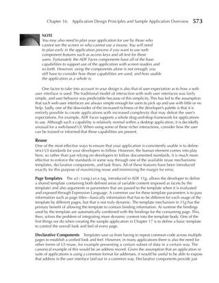 Chapter 16: Application Design Principles and Sample Application Overview               573

    NOTE
    You may also need to plan your application for use by those who
    cannot see the screen or who cannot use a mouse. You will need
    to plan early in the application process if you want to use web
    component features such as access keys and alt text for these
    users. Fortunately the ADF Faces components have all of the base
    capabilities to support use of the application with screen readers and
    so forth. However, using the components alone is not enough; you
    still have to consider how those capabilities are used, and how usable
    the application as a whole is.

    One factor to take into account in your design is also that of user expectation as to how a web
user interface is used. The traditional model of interaction with web user interfaces was fairly
simple, and user behavior was predictable because of this simplicity. This has led to the assumption
that such web user interfaces are always simple enough for users to pick up and use with little or no
help. Sadly, one of the downsides of the increased richness of the developer’s palette is that it is
entirely possible to create applications with increased complexity that may defeat the user’s
expectations. For example, ADF Faces supports a whole drag-and-drop framework for applications
to use. Although such a capability is relatively normal within a desktop application, it is decidedly
unusual for a web-based UI. When using some of these richer interactions, consider how the user
can be trained or informed that these capabilities are present.

Reuse
One of the most effective ways to ensure that your application is consistently usable is to define
strict UI standards for your developers to follow. However, the human element comes into play
here, so rather than just relying on developers to follow documented standards, it is much more
effective to enforce the standards in some way through one of the available reuse mechanisms:
templates, declarative components, and task flows. All of these features have been introduced
exactly for this purpose of maximizing reuse and minimizing the margin for error.

Page Templates The af:template tag, introduced in ADF 11g, allows the developer to define
a shared template containing both defined areas of variable content (exposed as facets by the
template) and also arguments or parameters that are passed to the template when it is evaluated
and exposed through Expression Language. A common use for these template parameters is to pass
information such as page titles—basically information that has to be different for each usage of the
template by different pages, but that is not truly dynamic. The template mechanism in 11g has the
primary benefit of allowing the template to contain binding information. At runtime the bindings
used by the template are automatically combined with the bindings for the consuming page. This,
then, solves the problem of integrating more dynamic content into the template body. One of the
first things we do when creating the sample application in Chapter 17 is to define a basic template
to control the overall look and feel of every page.

Declarative Components Templates save us from having to repeat common code across multiple
pages to establish a unified look and feel. However, in many applications there is also the need for
other forms of UI reuse, for example presenting a certain subset of data in a certain way. The
canonical example of this would be an address record. Given the assumption that an application or
suite of applications is using a common format for addresses, it would be useful to be able to expose
that address in the user interface laid out in a common way. Declarative components provide just
 