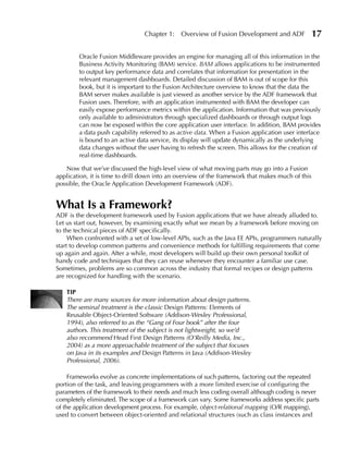 Chapter 1:    Overview of Fusion Development and ADF              17

        Oracle Fusion Middleware provides an engine for managing all of this information in the
        Business Activity Monitoring (BAM) service. BAM allows applications to be instrumented
        to output key performance data and correlates that information for presentation in the
        relevant management dashboards. Detailed discussion of BAM is out of scope for this
        book, but it is important to the Fusion Architecture overview to know that the data the
        BAM server makes available is just viewed as another service by the ADF framework that
        Fusion uses. Therefore, with an application instrumented with BAM the developer can
        easily expose performance metrics within the application. Information that was previously
        only available to administrators through specialized dashboards or through output logs
        can now be exposed within the core application user interface. In addition, BAM provides
        a data push capability referred to as active data. When a Fusion application user interface
        is bound to an active data service, its display will update dynamically as the underlying
        data changes without the user having to refresh the screen. This allows for the creation of
        real-time dashboards.

   Now that we’ve discussed the high-level view of what moving parts may go into a Fusion
application, it is time to drill down into an overview of the framework that makes much of this
possible, the Oracle Application Development Framework (ADF).


What Is a Framework?
ADF is the development framework used by Fusion applications that we have already alluded to.
Let us start out, however, by examining exactly what we mean by a framework before moving on
to the technical pieces of ADF specifically.
     When confronted with a set of low-level APIs, such as the Java EE APIs, programmers naturally
start to develop common patterns and convenience methods for fulfilling requirements that come
up again and again. After a while, most developers will build up their own personal toolkit of
handy code and techniques that they can reuse whenever they encounter a familiar use case.
Sometimes, problems are so common across the industry that formal recipes or design patterns
are recognized for handling with the scenario.

   TIP
   There are many sources for more information about design patterns.
   The seminal treatment is the classic Design Patterns: Elements of
   Reusable Object-Oriented Software (Addison-Wesley Professional,
   1994), also referred to as the “Gang of Four book” after the four
   authors. This treatment of the subject is not lightweight, so we’d
   also recommend Head First Design Patterns (O'Reilly Media, Inc.,
   2004) as a more approachable treatment of the subject that focuses
   on Java in its examples and Design Patterns in Java (Addison-Wesley
   Professional, 2006).

     Frameworks evolve as concrete implementations of such patterns, factoring out the repeated
portion of the task, and leaving programmers with a more limited exercise of configuring the
parameters of the framework to their needs and much less coding overall although coding is never
completely eliminated. The scope of a framework can vary. Some frameworks address specific parts
of the application development process. For example, object-relational mapping (O/R mapping),
used to convert between object-oriented and relational structures (such as class instances and
 