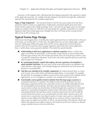 Chapter 16: Application Design Principles and Sample Application Overview             575

     However, on the negative side, individual task flow diagrams generally only represent a subset
of the application function. So, multiple task flow diagrams will need to be logically combined to
represent the storyboard for the complete application.

Pages or Page Fragments?       This last point leads us into the discussion about how task flows
should be used to construct an application. Traditionally, web-based applications have been
based around a page-centric design paradigm, that is, one function per page: query on one page,
update on another, and so on. Task flows and specifically the capability of task flows to contain
fragments rather than whole pages have changed all of this. Let’s look at that concept and the
effect it has on the UI design now.

Typical Fusion Page Design
Most Fusion-based applications, including the sample application that we demonstrate in this part
of the book, are architected in a similar way. The application has very few whole pages, maybe
only one whole page. Within this page, there will be various regions that will host dynamic
content in the form of task flows that use page fragments. Most of the flow of the application,
then, is within these various granular subflows. This model has several benefits:

    ■    Initial loading of ADF Faces applications is relatively expensive. When a whole new
         page is sent down to the browser, it will include a large amount of extra material other
         than the page markup. This will include style sheets and a lot of JavaScript, which is used
         to make the components interactive. Such is the cost of this operation that you want to be
         able to keep it to a minimum.
    ■    By constraining dynamic content into regions, the user experience of navigation is
         much smoother and faster. The only piece of the screen that needs to be updated is the
         child task flow in the region, and correspondingly less information has to be sent to the
         browser to accomplish this.
    ■    Task flows are intended to be reusable components. By embracing task flows as a basic
         unit of work, reuse, both within and between applications, is encouraged. For example,
         the task flow for managing an address record can be easily reused across multiple Fusion
         applications, or if it is wrapped as a portlet, even outside of the Fusion world.
    ■    Functionality can be quickly tested in isolation from the larger page or process by
         running the task flows in isolation. This helps to ensure that the task flows are truly
         behaving as expected and that your code does not have any hidden dependencies that
         are not handled by the parameters. This does raise the question about exactly how
         much external context you should allow to bleed through into a task flow. If a bounded
         task flow is reusing the existing data control context, then there will be some implicit
         relationship between the task flow and its container. Specifically, this will include the
         current transaction context, as you would expect, but also other contexts such as the
         current row in a particular view object instance. In some cases (such as a task flow to
         edit the current address) this bleed-through of row currency will be a useful thing. In
         other cases you might not want this, in which case the task flow will explicitly need to be
         linked with separate view object instances and explicitly set the row currency as desired
         using a method activity at the start of the flow.
 