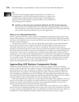 576     Oracle JDeveloper 11g Handbook: A Guide to Oracle Fusion Web Development


          TIP
          Task flows containing page fragments cannot be run in isolation. For
          testing purposes, you will need to drag the task flow as a region into a
          complete page created especially for that purpose. This test page can
          then be run to test the task flow contained within it. You will do this in
          the following practice chapters.

          ■   Task flows are the main unit of granularity defined by the ADF Security framework.
              Most security will be applied at this level rather than to individual pages. If you choose
              not use task flows, you will not be able to exploit the ADF Security framework effectively
              and it will be much more difficult to secure your applications.


      When to Use Unbounded Task Flows
      We have explained that the common pattern for building your applications will be using only a
      small number of pages, each of which will contain dynamic data and flows defined by bounded
      task flows. So the question arises: exactly what defines your top-level pages which will appear in
      the adfc-config.xml diagram?
            The decision point here is clear. The only things that should appear in the unbounded task
      flow are the entry points to your application. These will define pages (or flows) that you can
      reasonably expect the user to access via a URL or a bookmark. If you do not want users to
      navigate to a particular page out of context, then you should encapsulate it within a bounded task
      flow where the only entry point is known and controlled. For example, the unbounded task flow
      should never really contain a combination of a method activity setting some context and then
      navigating to a view in that same unbounded task flow. By definition, if the page that is navigated
      to as a secondary activity after the method executes is available in the unbounded task flow, then
      it is accessible via the URL and the user may bypass the preparatory method activity. If activities
      need to be executed in a specific order, then encapsulate them into a bounded task flow and
      expose the encapsulated process on the unbounded task flow.

      Approaching ADF Business Components Design
      An effective design method for the ADF BC layer is driving its design from the user interface
      screens as they are planned. View objects and view links should be developed to support the data
      requirements for each screen or fragment. In addition, entity objects are created to support the
      data needs of the view objects. This iterative approach needs constant monitoring to check for
      and consolidate any duplication, but the final design will fit the application requirements much
      more effectively than the alternate approach of generating default entity objects and view objects
      from the database schema and trying to force the user interface into using them.
           When planning the view objects for a screen, take full advantage of the capability of the view
      objects to join entities. For example, view object definitions can be created which encapsulate
      the joins for reference data foreign key lookups. Such encapsulated lookups are much more
      efficient and simpler than trying to fetch the data separately.
           Additionally, determine if a particular view object needs to be read-only. If a view object is
      always used only for populating dropdown lists or query-only screens, then marking it as read-only
      can save resources on the application server. You should also consider if that same view object is a
      candidate for a shared application module to further reduce the runtime resource usage.
 