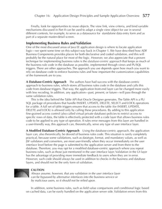Chapter 16: Application Design Principles and Sample Application Overview                 577

     Finally, look for opportunities to reuse objects. The view link, view criteria, and bind variable
mechanisms discussed in Part II can be used to adapt a single view object for use in several
different contexts, for example, to serve as a datasource for standalone data entry form and as
part of a separate master-detail screen.

Implementing Business Rules and Validation
One of the most discussed areas of Java EE application design is where to locate application
logic—we spent some time on this subject way back in Chapter 1. We have described how ADF
Business Components provides places for both declarative and coded validation, and this will
probably be the natural place for most of the logic. However, we also appreciate that a proven
technique for implementing business rules is the database-centric approach that keeps as much of
the business rule code in the database as possible, implemented through views and PL/SQL
triggers. There are other approaches. The approach you use depends upon how much you want to
rely on database code to enforce business rules and how important the customization capabilities
of the framework are to you.

A Database-Centric Approach The authors have had success with the database-centric
approach to business rules, which stores all business rules code in the database and calls this
code from database triggers. That way, the application front-end layer can be changed more easily
with less recoding. In addition, any application—past, present, or future—will pass through the
same validation rules.
    This is the idea behind the Table API that Oracle Designer generates. The Table API is a PL/
SQL package of procedures that handle INSERT, UPDATE, DELETE, SELECT and LOCK operations
for a table. A full set of table triggers ensures that access to the table (for INSERT, UPDATE,
DELETE and LOCK) is allowed only by calling these procedures. By adding to this application
fine-grained access control (also called virtual private database) policies to restrict access to
specific rows of data, the table is effectively protected with a code layer that allows business rules
code to be applied to any type of operation. If rules error messages from this layer are handled in
a user-friendly way, this approach can, theoretically, serve any type of user interface layer.

A Modified Database-Centric Approach Using the database-centric approach, the application
layer can, also theoretically, be devoid of business rules code. This situation is rarely completely
practical, because some validations, such as datatype, format, and mandatory values, as well as
JSF validators and converters, are most user-friendly when they occur immediately on the user
interface level before the page is submitted to the application server and from there to the
database. Therefore, you may opt for a modified database-centric approach where you repeat
business rules, such as those just mentioned in the user interface layer. Validation in the UI layer
has the advantage of providing more immediate feedback to users when they are in error.
However, such code should always be used in addition to checks in the business and database
layers, and should not be the only form of validation.

    CAUTION
    Always assume, however, that any validation in the user interface layer
    can be bypassed by alternative interfaces into the business service or
    by malicious users, so it should not be relied upon.

    In addition, some business rules, such as field value comparisons and conditional logic based
on cached data, can be easily handled on the application server side. Validation errors from this
 