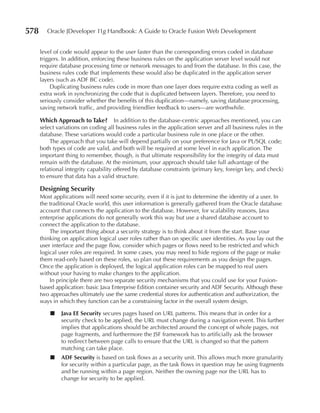 578      Oracle JDeveloper 11g Handbook: A Guide to Oracle Fusion Web Development


      level of code would appear to the user faster than the corresponding errors coded in database
      triggers. In addition, enforcing these business rules on the application server level would not
      require database processing time or network messages to and from the database. In this case, the
      business rules code that implements these would also be duplicated in the application server
      layers (such as ADF BC code).
           Duplicating business rules code in more than one layer does require extra coding as well as
      extra work in synchronizing the code that is duplicated between layers. Therefore, you need to
      seriously consider whether the benefits of this duplication—namely, saving database processing,
      saving network traffic, and providing friendlier feedback to users—are worthwhile.

      Which Approach to Take? In addition to the database-centric approaches mentioned, you can
      select variations on coding all business rules in the application server and all business rules in the
      database. These variations would code a particular business rule in one place or the other.
          The approach that you take will depend partially on your preference for Java or PL/SQL code;
      both types of code are valid, and both will be required at some level in each application. The
      important thing to remember, though, is that ultimate responsibility for the integrity of data must
      remain with the database. At the minimum, your approach should take full advantage of the
      relational integrity capability offered by database constraints (primary key, foreign key, and check)
      to ensure that data has a valid structure.

      Designing Security
      Most applications will need some security, even if it is just to determine the identity of a user. In
      the traditional Oracle world, this user information is generally gathered from the Oracle database
      account that connects the application to the database. However, for scalability reasons, Java
      enterprise applications do not generally work this way but use a shared database account to
      connect the application to the database.
          The important thing about a security strategy is to think about it from the start. Base your
      thinking on application logical user roles rather than on specific user identities. As you lay out the
      user interface and the page flow, consider which pages or flows need to be restricted and which
      logical user roles are required. In some cases, you may need to hide regions of the page or make
      them read-only based on these roles, so plan out these requirements as you design the pages.
      Once the application is deployed, the logical application roles can be mapped to real users
      without your having to make changes to the application.
          In principle there are two separate security mechanisms that you could use for your Fusion-
      based application: basic Java Enterprise Edition container security and ADF Security. Although these
      two approaches ultimately use the same credential stores for authentication and authorization, the
      ways in which they function can be a constraining factor in the overall system design.

          ■   Java EE Security secures pages based on URL patterns. This means that in order for a
              security check to be applied, the URL must change during a navigation event. This further
              implies that applications should be architected around the concept of whole pages, not
              page fragments, and furthermore the JSF framework has to artificially ask the browser
              to redirect between page calls to ensure that the URL is changed so that the pattern
              matching can take place.
          ■   ADF Security is based on task flows as a security unit. This allows much more granularity
              for security within a particular page, as the task flows in question may be using fragments
              and be running within a page region. Neither the owning page nor the URL has to
              change for security to be applied.
 