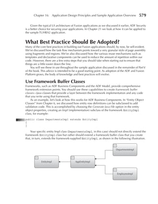 Chapter 16: Application Design Principles and Sample Application Overview                579

     Given the typical UI architecture of Fusion applications as we discussed it earlier, ADF Security
is a better choice for securing your applications. In Chapter 21 we look at how it can be applied to
the sample TUHRA2 application.


What Best Practice Should Be Adopted?
Many of the core best practices in building out Fusion applications should, by now, be self-evident.
We’ve discussed how the task flow mechanism points toward a very granular style of page assembly
using fragments and regions. We’ve also discussed how the various reuse mechanisms such as
templates and declarative components can be used to reduce the amount of repetition within our
code. However, there are a few extra steps that you should take when starting out to ensure that
things are a little easier down the line.
     You will see these in use throughout the sample application discussed in the remainder of Part V
of the book. This advice is intended to be a good starting point. As adoption of the ADF and Fusion
Platform grows, the body of knowledge and best practices will evolve.

Use Framework Buffer Classes
Frameworks, such as ADF Business Components and the ADF Model, provide comprehensive
framework extension points. You should use these capabilities to create framework buffer
classes—Java classes that provide a layer between the framework implementation and any code
that you write using that framework.
    As an example, let’s look at how this works for ADF Business Components. In “Entity Object
Classes” from Chapter 6, we discussed how entity row definitions can be subclassed to add
validation code. This is accomplished by choosing the Generate Java File option in the entity
object properties, creating an Impl (implementation) subclass of the framework EntityImpl
class, for example:
public class DepartmentsImpl extends EntityImpl
{
}

    Your specific entity Impl class (DepartmentsImpl, in this case) should not directly extend the
framework EntityImpl class but rather should extend a framework buffer class that you create
that, in turn, extends the framework-supplied EntityImpl, as shown in the following illustration.


                                                                            DepartmentsImpl




             EntityImpl                   AppEntityImpl




                                                                             EmployeesImpl
 