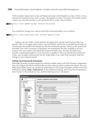 580      Oracle JDeveloper 11g Handbook: A Guide to Oracle Fusion Web Development


      In this example, DepartmentsImpl and EmployeesImpl extend AppEntityImpl, which, in turn,
      extends the framework class, EntityImpl. The AppEntityImpl class does not initially need to
      contain any extra functionality; it just extends the EntityImpl class as follows:
      public class AppEntityImpl extends EntityImpl
      {
      }

      You would then change your code to extend the framework buffer class as follows:
      public class DepartmentsImpl extends AppEntityImpl
      {
      }

          Adding your own buffer classes between the application and the framework provides two
      benefits. First, as the application evolves, you will identify certain bits of reusable functionality or
      functionality that modifies the default way that the framework operates. These can be moved into
      the buffer class with a minimum of disruption and immediately become available to all your
      classes, since your classes will extend this framework buffer class. Second, the buffer class
      provides a good patching point. If you encounter a problem in the way that the base framework
      works, you can patch workarounds into the single buffer class, rather than having to make the
      change in every implementation.

      Setting Up Framework Extensions
      JDeveloper provides excellent support for layering in buffer classes with ADF Business Components.
      You can configure the IDE to automatically use your extension when creating new objects. You can
      define these buffer classes on a project-by-project basis (in the Project Properties screen) or from the
      Preferences dialog (Tools | Preferences). In the Preferences dialog, select Business Components
      Base Classes in the preferences tree, and the following screen will display:
 