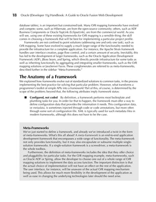 18    Oracle JDeveloper 11g Handbook: A Guide to Oracle Fusion Web Development


     database tables), is an important but constrained task. Many O/R mapping frameworks have evolved
     and compete; some, such as Hibernate, are from the open-source community; others, such as ADF
     Business Components or Oracle TopLink (EclipseLink), are from the commercial world. As you
     will see, using one of these existing frameworks for O/R mapping is a sensible thing; the skill
     comes in choosing a framework that will be best for implementing a particular project profile.
         Frameworks are not confined to point solutions (addressing one and only one task), such as
     O/R mapping. Some have evolved to supply a much larger range of the functionality needed to
     provide the infrastructure for a complete application. For instance, the Apache Struts framework
     handles user interface creation, page flow control, and a certain amount of security. Inevitably, this
     has led to the development of larger frameworks, such as the Oracle Application Development
     Framework (ADF), JBoss Seam, and Spring, which directly provide infrastructure for some tasks as
     well as inheriting functionally by aggregating and integrating smaller frameworks, such as the O/R
     mapping solutions or JavaServer Faces. These conglomerates are referred to as meta-frameworks,
     described further in the sidebar “Meta-Frameworks.”

     The Anatomy of a Framework
     We explained how frameworks evolve out of standardized solutions to common tasks, in the process
     implementing the best practice for solving that particular problem. However, what transforms a
     programmer’s toolkit of simple APIs into a framework? Part of this, of course, is determined by the
     scope of the problem; beyond that, the following attributes imply framework status:

         ■   Configured, not coded By definition, a framework performs most boilerplate and
             plumbing tasks for you. In order for that to happen, the framework must offer a way to
             define configuration data that provides the information it needs. This configuration data,
             or metadata, is sometimes injected through code or code annotations, but more often
             through some sort of configuration file. XML is typically used for such metadata files in
             modern frameworks, although this does not have to be the case.



        Meta-Frameworks
        We’ve just started to define a framework, and already we’ve introduced a twist in the form
        of meta-frameworks. What’s this all about? A meta-framework is an end-to-end application
        development framework that encompasses a wide range of functionality. The meta-framework
        not only provides functionality, but it may also encapsulate or subsume multiple single-
        solution frameworks. If a single-solution framework is a screwdriver, a meta-framework is
        the whole toolbox.
            Furthermore, the definition of meta-frameworks includes the idea that they offer choice
        and pluggability for particular tasks. For the O/R mapping example, meta-frameworks, such
        as Oracle ADF or Spring, allow the developer to choose one out of a whole range of O/R
        mapping solutions to implement the data access function. The important distinction is that
        the actual choice of implementation will not have an effect on the rest of the application.
        The user interface, for instance, will be unaware of the actual O/R mapping mechanism
        being used. This allows for much more flexibility in the development of the application as
        well as ease in changing the underlying technologies later should the need arise.
 