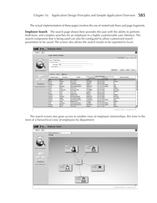 Chapter 16: Application Design Principles and Sample Application Overview                585

   The actual implementation of these pages involves the use of nested task flows and page fragments.

Employee Search     The search page shown here provides the user with the ability to perform
both basic and complex searches for an employee in a highly customizable user interface. The
search component that is being used can also be configured to allow customized search
parameters to be saved. The screen also allows the search results to be exported to Excel.




    The search screen also gives access to another view of employee relationships, this time in the
form of a hierarchical view of employees by department:
 