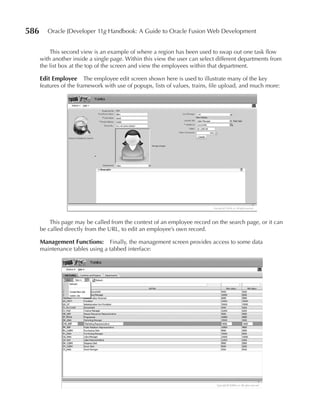 586      Oracle JDeveloper 11g Handbook: A Guide to Oracle Fusion Web Development


          This second view is an example of where a region has been used to swap out one task flow
      with another inside a single page. Within this view the user can select different departments from
      the list box at the top of the screen and view the employees within that department.

      Edit Employee The employee edit screen shown here is used to illustrate many of the key
      features of the framework with use of popups, lists of values, trains, file upload, and much more:




          This page may be called from the context of an employee record on the search page, or it can
      be called directly from the URL, to edit an employee’s own record.

      Management Functions: Finally, the management screen provides access to some data
      maintenance tables using a tabbed interface:
 