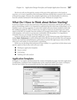Chapter 16: Application Design Principles and Sample Application Overview                    587

     We do not walk you through the creation of this part of the application in the hands-on
exercises, as it is just a repetition of the techniques that have already been covered in the creation
of the previous pages. However, the complete application can be downloaded, for reference,
from the websites mentioned in the Introduction under “Websites for Sample Files.”


What Do I Have to Think about Before Starting?
In previous chapters we have discussed many of the physical interactions with the IDE and various
pieces of technology within it. It is important to understand that the initial state of JDeveloper, as it is
installed, is just a serving suggestion. It comes fully loaded with every feature needed to work with
the middleware platform, many of which may not apply to what you are planning to do. Some
aspects of the IDE, for example, how the windows are arranged, shortcut keys, code snippets, and
code templates, will evolve as you become comfortable with the product. It is important to
remember that you can change all of these things at any time.
    However, from the start, for a particular application, use the Extensions page of the Preferences
dialog (Tools | Preferences) to switch off the parts of the IDE that you do not need. This will improve
memory use, load time and performance, particularly on actions like right mouse clicks in the IDE,
when even a few tenths of a second saved is a good thing.
    While you are deciding what extensions to have loaded, it is a good time to think about some
specific aspects of day-to-day work with your code:

    ■    Workspace application templates
    ■    Source control
    ■    Unit testing
    ■    Auditing and code analysis


Application Templates
In Chapter 17 we explain and demonstrate the creation of templates for pages, but entire applications
(as defined by a workspace) have templates that can be customized. When you create a workspace,
from the New Gallery you are presented with the New Application dialog shown here:
 