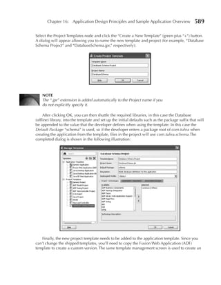 Chapter 16: Application Design Principles and Sample Application Overview                   589

Select the Project Templates node and click the “Create a New Template” (green plus “+”) button.
A dialog will appear allowing you to name the new template and project (for example, “Database
Schema Project” and “DatabaseSchema.jpr,” respectively):




    NOTE
    The “.jpr” extension is added automatically to the Project name if you
    do not explicitly specify it.

     After clicking OK, you can then shuttle the required libraries, in this case the Database
(offline) library, into the template and set up the initial defaults such as the package suffix that will
be appended to the value that the developer defines when using the template. In this case the
Default Package “schema” is used, so if the developer enters a package root of com.tuhra when
creating the application from the template, files in the project will use com.tuhra.schema.The
completed dialog is shown in the following illustration:




    Finally, the new project template needs to be added to the application template. Since you
can’t change the shipped templates, you’ll need to copy the Fusion Web Application (ADF)
template to create a custom version. The same template management screen is used to create an
 