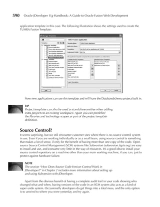 590      Oracle JDeveloper 11g Handbook: A Guide to Oracle Fusion Web Development


      application template in this case. The following illustration shows the settings used to create the
      TUHRA Fusion Template:




          Now new applications can use this template and will have the DatabaseSchema project built in.

          TIP
          Project templates can also be used as standalone entities when adding
          extra projects to an existing workspace. Again you can predefine
          the libraries and technology scopes as part of the project template
          definition.


      Source Control?
      It seems surprising, but we still encounter customer sites where there is no source control system
      in use. Even if you are working individually or as a small team, using source control is something
      that makes a lot of sense, if only for the benefit of having more than one copy of the code. Open-
      source Source Control Management (SCM) systems like Subversion (subversion.tigris.org) are easy
      to install and use, and consume very little in the way of resources. It’s a good idea to install your
      source control repository on a machine other than your main working machine, if you can, just to
      protect against hardware failure.

          NOTE
          The section “How Does Source Code Version Control Work in
          JDeveloper?” in Chapter 2 includes more information about setting up
          and using Subversion with JDeveloper.

           Apart from the obvious benefit of having a complete audit trail in your code showing who
      changed what and when, having versions of the code in an SCM system also acts as a kind of
      super undo system. Occasionally developers do get things into a total mess, and the only option
      is to unwind to where you were yesterday and try again.
 