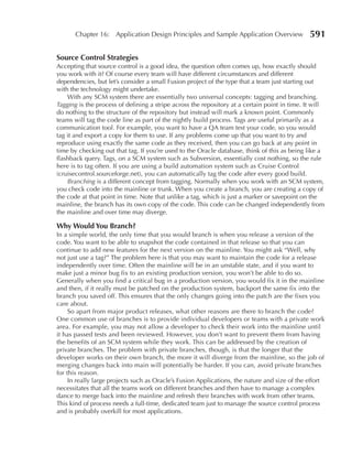 Chapter 16: Application Design Principles and Sample Application Overview               591

Source Control Strategies
Accepting that source control is a good idea, the question often comes up, how exactly should
you work with it? Of course every team will have different circumstances and different
dependencies, but let’s consider a small Fusion project of the type that a team just starting out
with the technology might undertake.
    With any SCM system there are essentially two universal concepts: tagging and branching.
Tagging is the process of defining a stripe across the repository at a certain point in time. It will
do nothing to the structure of the repository but instead will mark a known point. Commonly
teams will tag the code line as part of the nightly build process. Tags are useful primarily as a
communication tool. For example, you want to have a QA team test your code, so you would
tag it and export a copy for them to use. If any problems come up that you want to try and
reproduce using exactly the same code as they received, then you can go back at any point in
time by checking out that tag. If you’re used to the Oracle database, think of this as being like a
flashback query. Tags, on a SCM system such as Subversion, essentially cost nothing, so the rule
here is to tag often. If you are using a build automation system such as Cruise Control
(cruisecontrol.sourceforge.net), you can automatically tag the code after every good build.
    Branching is a different concept from tagging. Normally when you work with an SCM system,
you check code into the mainline or trunk. When you create a branch, you are creating a copy of
the code at that point in time. Note that unlike a tag, which is just a marker or savepoint on the
mainline, the branch has its own copy of the code. This code can be changed independently from
the mainline and over time may diverge.

Why Would You Branch?
In a simple world, the only time that you would branch is when you release a version of the
code. You want to be able to snapshot the code contained in that release so that you can
continue to add new features for the next version on the mainline. You might ask “Well, why
not just use a tag?” The problem here is that you may want to maintain the code for a release
independently over time. Often the mainline will be in an unstable state, and if you want to
make just a minor bug fix to an existing production version, you won’t be able to do so.
Generally when you find a critical bug in a production version, you would fix it in the mainline
and then, if it really must be patched on the production system, backport the same fix into the
branch you saved off. This ensures that the only changes going into the patch are the fixes you
care about.
     So apart from major product releases, what other reasons are there to branch the code?
One common use of branches is to provide individual developers or teams with a private work
area. For example, you may not allow a developer to check their work into the mainline until
it has passed tests and been reviewed. However, you don’t want to prevent them from having
the benefits of an SCM system while they work. This can be addressed by the creation of
private branches. The problem with private branches, though, is that the longer that the
developer works on their own branch, the more it will diverge from the mainline, so the job of
merging changes back into main will potentially be harder. If you can, avoid private branches
for this reason.
     In really large projects such as Oracle’s Fusion Applications, the nature and size of the effort
necessitates that all the teams work on different branches and then have to manage a complex
dance to merge back into the mainline and refresh their branches with work from other teams.
This kind of process needs a full-time, dedicated team just to manage the source control process
and is probably overkill for most applications.
 