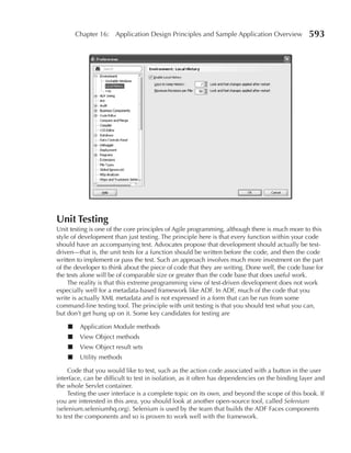 Chapter 16: Application Design Principles and Sample Application Overview                593




Unit Testing
Unit testing is one of the core principles of Agile programming, although there is much more to this
style of development than just testing. The principle here is that every function within your code
should have an accompanying test. Advocates propose that development should actually be test-
driven—that is, the unit tests for a function should be written before the code, and then the code
written to implement or pass the test. Such an approach involves much more investment on the part
of the developer to think about the piece of code that they are writing. Done well, the code base for
the tests alone will be of comparable size or greater than the code base that does useful work.
     The reality is that this extreme programming view of test-driven development does not work
especially well for a metadata-based framework like ADF. In ADF, much of the code that you
write is actually XML metadata and is not expressed in a form that can be run from some
command-line testing tool. The principle with unit testing is that you should test what you can,
but don’t get hung up on it. Some key candidates for testing are

    ■    Application Module methods
    ■    View Object methods
    ■    View Object result sets
    ■    Utility methods

     Code that you would like to test, such as the action code associated with a button in the user
interface, can be difficult to test in isolation, as it often has dependencies on the binding layer and
the whole Servlet container.
     Testing the user interface is a complete topic on its own, and beyond the scope of this book. If
you are interested in this area, you should look at another open-source tool, called Selenium
(selenium.seleniumhq.org). Selenium is used by the team that builds the ADF Faces components
to test the components and so is proven to work well with the framework.
 