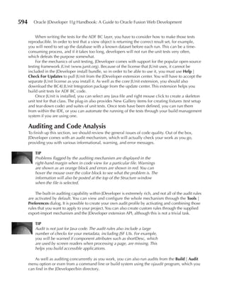 594      Oracle JDeveloper 11g Handbook: A Guide to Oracle Fusion Web Development


           When writing the tests for the ADF BC layer, you have to consider how to make those tests
      reproducible. In order to test that a view object is returning the correct result set, for example,
      you will need to set up the database with a known dataset before each run. This can be a time-
      consuming process, and if it takes too long, developers will not run the unit tests very often,
      which defeats the purpose somewhat.
           For the mechanics of unit testing, JDeveloper comes with support for the popular open-source
      testing framework JUnit (www.junit.org). Because of the license that JUnit uses, it cannot be
      included in the JDeveloper install bundle, so in order to be able to use it, you must use Help |
      Check For Updates to pull JUnit from the JDeveloper extension center. You will have to accept the
      separate JUnit license as you install it. As well as the core JUnit extension, you should also
      download the BC4J JUnit Integration package from the update center. This extension helps you
      build unit tests for ADF BC code.
           Once JUnit is installed, you can select any Java file and right mouse click to create a skeleton
      unit test for that class. The plug-in also provides New Gallery items for creating fixtures (test setup
      and tear-down code) and suites of unit tests. Once tests have been defined, you can run them
      from within the IDE, or you can automate the running of the tests through your build management
      system if you are using one.

      Auditing and Code Analysis
      To finish up this section, we should review the general issues of code quality. Out of the box,
      JDeveloper comes with an audit mechanism, which will actually check your work as you go,
      providing you with various informational, warning, and error messages.

          TIP
          Problems flagged by the auditing mechanism are displayed in the
          right-hand margin when in code view for a particular file. Warnings
          are shown as an orange block and errors are shown in red. You can
          hover the mouse over the color block to see what the problem is. The
          information will also be posted at the top of the Structure window
          when the file is selected.

          The built-in auditing capability within JDeveloper is extremely rich, and not all of the audit rules
      are activated by default. You can view and configure the whole mechanism through the Tools |
      Preferences dialog. It is possible to create your own audit profile by activating and combining those
      rules that you want to apply to your project. You can also create custom rules through the supplied
      export-import mechanism and the JDeveloper extension API, although this is not a trivial task.

          TIP
          Audit is not just for Java code. The audit rules also include a large
          number of checks for your metadata, including JSF UIs. For example,
          you will be warned if component attributes such as shortDesc, which
          are used by screen readers when processing a page, are missing. This
          helps you build accessible applications.

         As well as auditing concurrently as you work, you can also run audits from the Build | Audit
      menu option or even from a command line or build system using the ojaudit program, which you
      can find in the JDeveloper/bin directory.
 